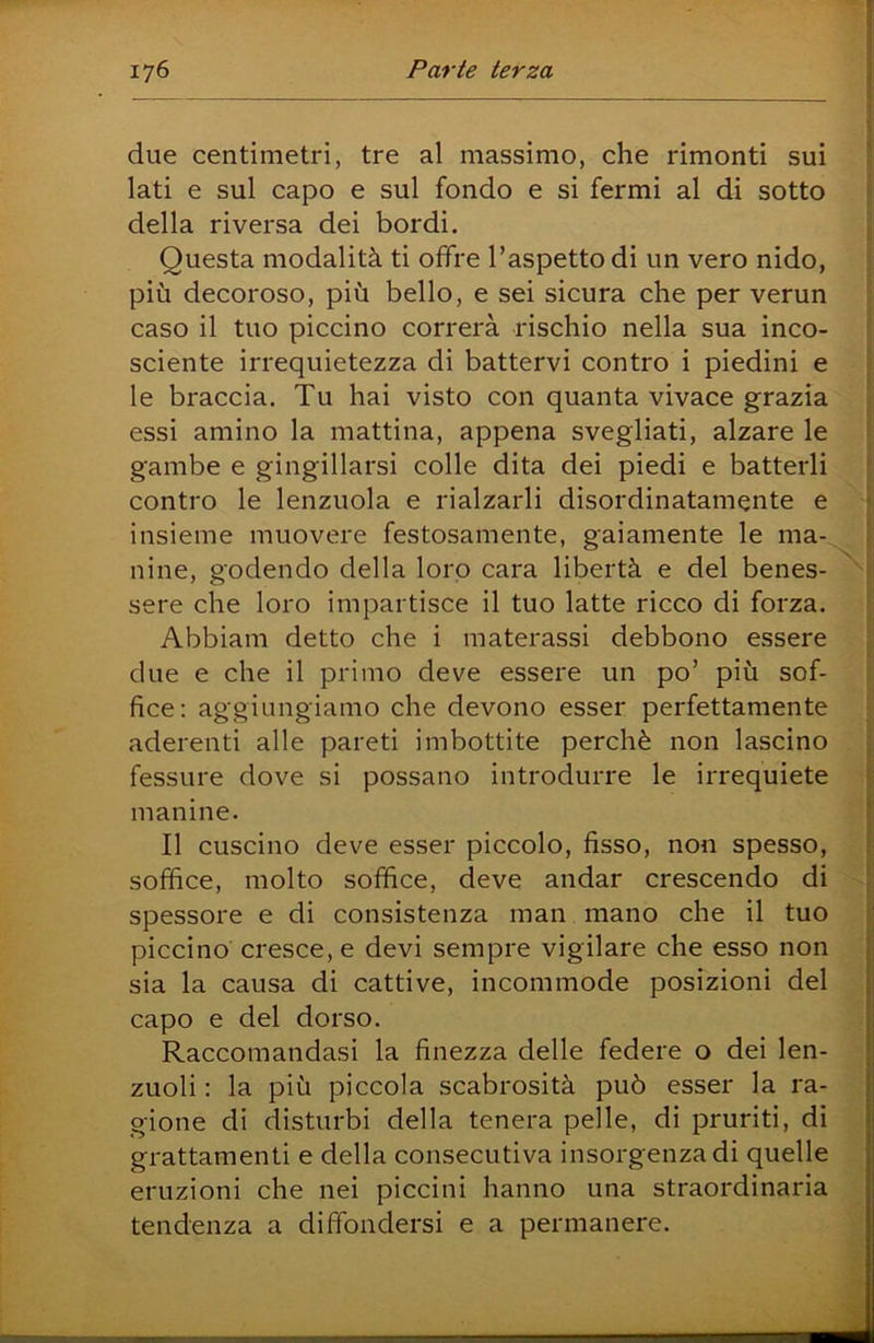 4 \ due centimetri, tre al massimo, che rimonti sui ! lati e sul capo e sul fondo e si fermi al di sotto della riversa dei bordi. Questa modalità ti offre l’aspetto di un vero nido, più decoroso, più bello, e sei sicura che per verun caso il tuo piccino correrà rischio nella sua inco- sciente irrequietezza di battervi contro i piedini e le braccia. Tu hai visto con quanta vivace grazia . essi amino la mattina, appena svegliati, alzare le gambe e gingillarsi colle dita dei piedi e batterli contro le lenzuola e rialzarli disordinatamente e > insieme muovere festosamente, gaiamente le ma- i nine, godendo della lorp cara libertà e del benes- c sere che loro impartisce il tuo latte ricco di forza. Abbiam detto che i materassi debbono essere due e che il primo deve essere un po’ più sof- fice: aggiungiamo che devono esser perfettamente aderenti alle pareti imbottite perchè non lascino ■ fessure dove si possano introdurre le irrequiete | manine. || Il cuscino deve esser piccolo, fisso, non spesso, soffice, molto soffice, deve andar crescendo di spessore e di consistenza man mano che il tuo ji piccino cresce, e devi sempre vigilare che esso non sia la causa di cattive, incommode posizioni del capo e del dorso. Raccomandasi la finezza delle federe o dei len- zuoli : la più piccola scabrosità può esser la ra- gione di disturbi della tenera pelle, di pruriti, di grattamenti e della consecutiva insorgenza di quelle eruzioni che nei piccini hanno una straordinaria tendenza a diffondersi e a permanere.