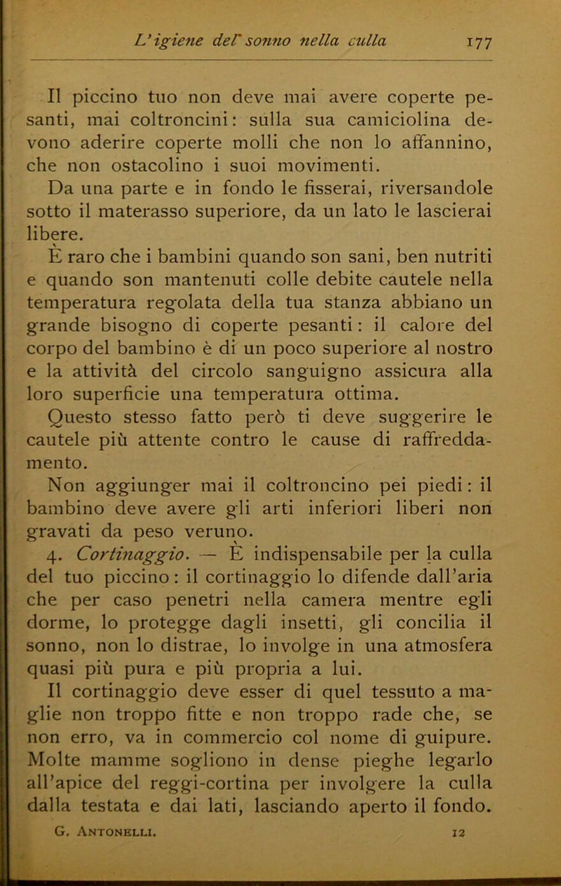 II piccino tuo non deve mai avere coperte pe- santi, mai coltroncini : sulla sua camiciolina de- vono aderire coperte molli che non lo affannino, che non ostacolino i suoi movimenti. Da una parte e in fondo le fisserai, riversandole sotto il materasso superiore, da un lato le lascierai libere. E raro che i bambini quando son sani, ben nutriti e quando son mantenuti colle debite cautele nella temperatura regolata della tua stanza abbiano un grande bisogno di coperte pesanti : il calore del corpo del bambino è di un poco superiore al nostro e la attività del circolo sanguigno assicura alla loro superficie una temperatura ottima. Questo stesso fatto però ti deve suggerire le cautele più attente contro le cause di raffredda- mento. Non aggiunger mai il coltroncino pei piedi : il bambino deve avere gli arti inferiori liberi non gravati da peso veruno. 4. Cortinaggio. — E indispensabile per la culla del tuo piccino : il cortinaggio lo difende dall’aria che per caso penetri nella camera mentre egli dorme, lo protegge dagli insetti, gli concilia il sonno, non lo distrae, lo involge in una atmosfera quasi più pura e più propria a lui. Il cortinaggio deve esser di quel tessuto a ma- glie non troppo fitte e non troppo rade che, se non erro, va in commercio col nome di guipure. Molte mamme sogliono in dense pieghe legarlo all’apice del reggi-cortina per involgere la culla dalla testata e dai lati, lasciando aperto il fondo. G, Antonelli. 13