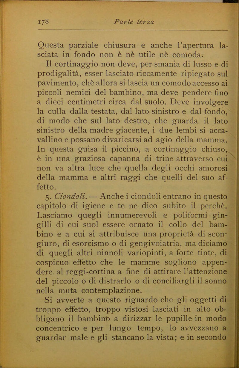 Questa parziale chiusura e anche l’apertura la- sciata in fondo non è nè utile nè comoda. Il cortinag'g'io non deve, per smania di lusso e di prodigalità, esser lasciato riccamente ripiegato sul pavimento, chè allora si lascia un comodo accesso ai piccoli nemici del bambino, ma deve pendere fino a dieci centimetri circa dal suolo. Deve involgere la culla dalla testata, dal lato sinistro e dal fondo, di modo che sul lato destro, che guarda il lato sinistro della madre giacente, i due lembi si acca- vallino e possano divaricarsi ad agio della mamma. In questa guisa il piccino, a cortinaggio chiuso, è in una graziosa capanna di trine attraverso cui^ non va altra luce che quella degli occhi amorosi della mamma e altri raggi che quelli del suo af- fetto. 5. Ciondoli. — Anche i ciondoli entrano in questo capitolo di igiene e te ne dico subito il perchè. Lasciamo quegli innumerevoli e poliformi gin- gilli di cui suol essere ornato il collo del barn- bino e a cui si attribuisce una proprietà di scon- giuro, di esorcismo o di gengivoiatria, ma diciamo di quegli altri ninnoli variopinti, a forte tinte, di ^ cospicuo effetto che le mamme sogliono appen- ; dere. al reggi-cortina a fine di attirare l’attenzione [ del piccolo o di distrarlo o di conciliargli il sonno ! nella muta contemplazione. ' Si avverte a questo riguardo che gli oggetti di | troppo effetto, troppo vistosi lasciati in alto ob- bligano il bambino a dirizzar le pupille in modo concentrico e per lungo tempo, lo avvezzano a guardar male e gli stancano la vista; e in secondo