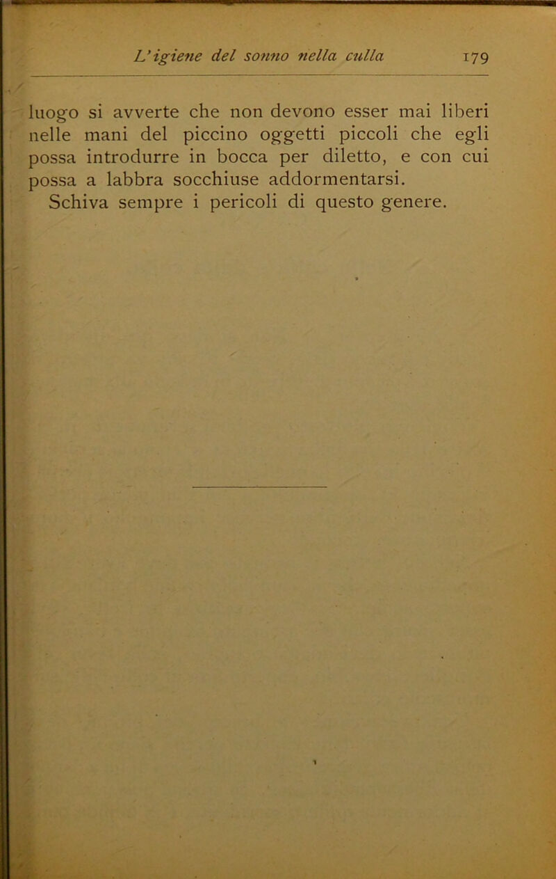 luogo si avverte che non devono esser mai liberi nelle mani del piccino oggetti piccoli che egli possa introdurre in bocca per diletto, e con cui possa a labbra socchiuse addormentarsi. Schiva sempre i pericoli di questo genere.