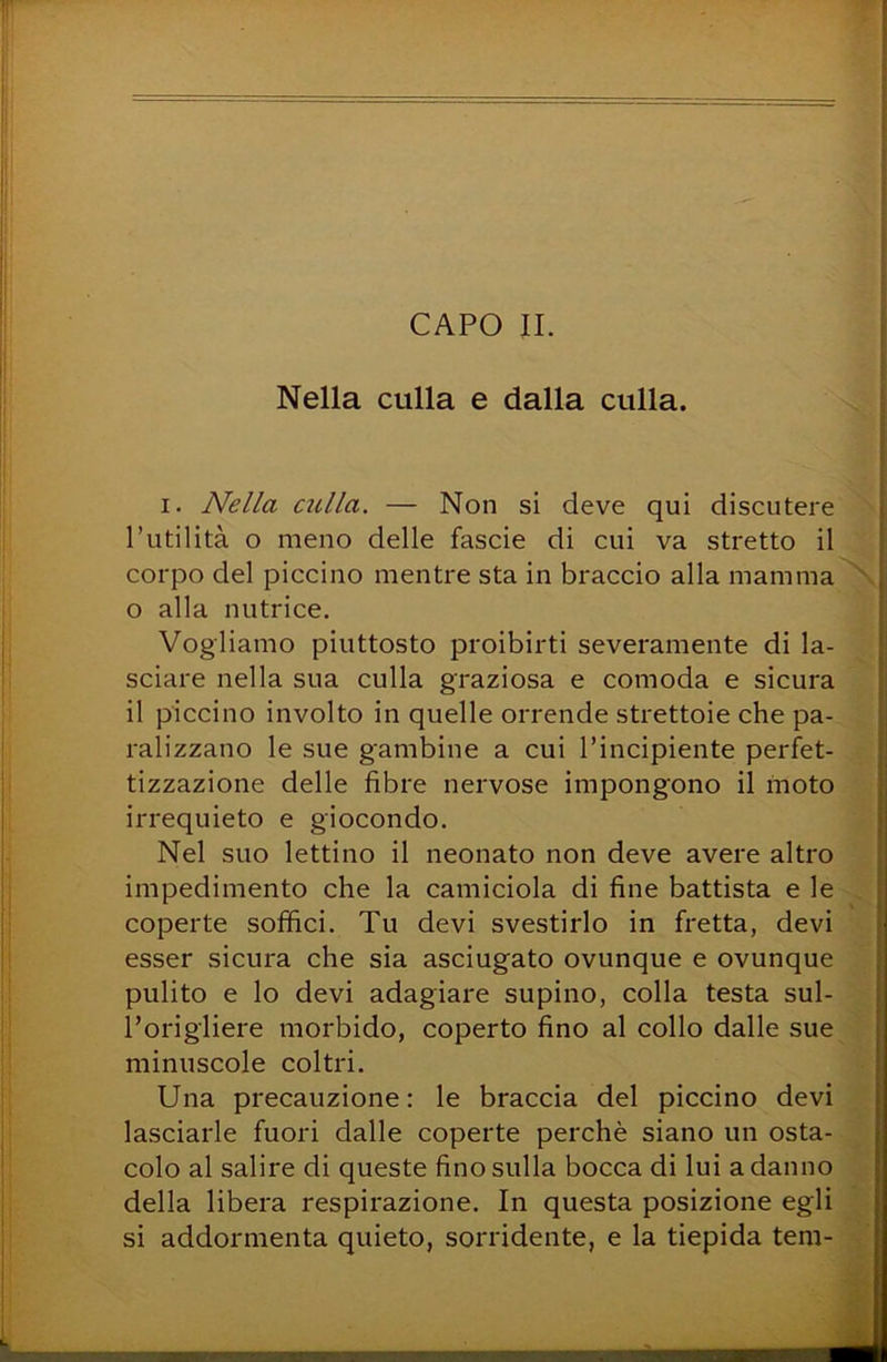 Nella culla e dalla culla. I. Nella culla. — Non si deve qui discutere l’utilità o meno delle fascie di cui va stretto il corpo del piccino mentre sta in braccio alla mamma o alla nutrice. Vogliamo piuttosto proibirti severamente di la- sciare nella sua culla graziosa e comoda e sicura il piccino involto in quelle orrende strettoie che pa- ralizzano le sue gambine a cui l’incipiente perfet- tizzazione delle fibre nervose impongono il moto irrequieto e giocondo. Nel suo lettino il neonato non deve avere altro impedimento che la camiciola di fine battista e le coperte soffici. Tu devi svestirlo in fretta, devi esser sicura che sia asciugato ovunque e ovunque pulito e lo devi adagiare supino, colla testa sul- l’origliere morbido, coperto fino al collo dalle sue minuscole coltri. Una precauzione: le braccia del piccino devi lasciarle fuori dalle coperte perchè siano un osta- colo al salire di queste fino sulla bocca di lui a danno della libera respirazione. In questa posizione egli si addormenta quieto, sorridente, e la tiepida tem-