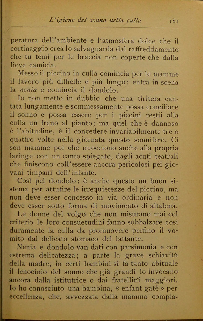 paratura deH’ambiente e Tatmosfera dolce che il cortinaggio crea lo salvaguarda dal raffreddamento che tu temi per le braccia non coperte che dalla lieve camicia. Messo il piccino in culla comincia per le mamme il lavoro più difficile e più lungo; entra in scena la nenia e comincia il dondolo. Io non metto in dubbio che una tiritera can- tata lungamente e sommessamente possa conciliare il sonno e possa essere per i piccini restii alla culla un freno al pianto; ma quel che è dannoso è l’abitudine, è il concedere invariabilmente tre o quattro volte nella giornata questo sonnifero. Ci son mamme poi che nuocciono anche alla propria laringe con un canto spiegato, dagli acuti teatrali che finiscono coll’essere ancora pericolosi pei gio- vani timpani dell’infante. Così pel dondolo : è anche questo un buon si- stema per attutire le irrequietezze del piccino, ma non deve esser concesso in via ordinaria e non deve esser sotto forma di movimento di altalena. Le donne del volgo che non misurano mai col criterio le loro consuetudini fanno sobbalzare così duramente la culla da promuovere perfino il vo- mito dal delicato stomaco del lattante. Nenia e dondolo van dati con parsimonia e con estrema delicatezza; a parte la grave schiavitù della madre, in certi bambini si fa tanto abituale il lenocinlo del sonno che già grandi lo invocano ancora dalla istitutrice o dai fratellin'i maggiori. Io ho conosciuto una bambina, « enfant gatè » per eccellenza, che, avvezzata dalla mamma compia-
