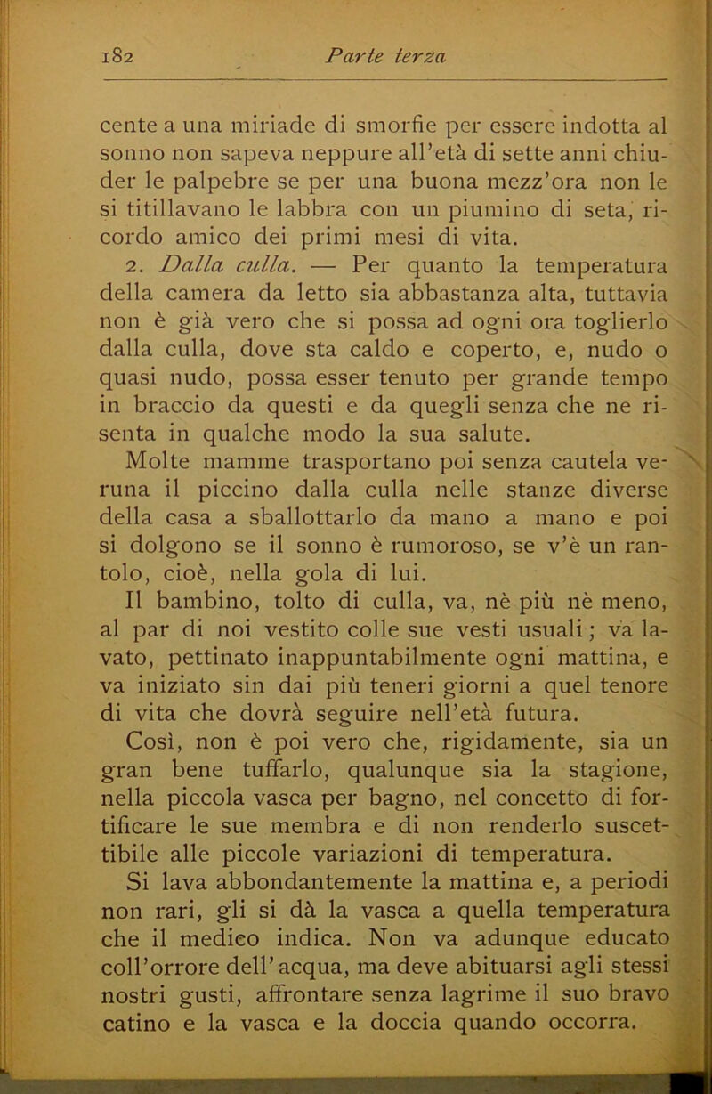 1 Gente a una miriade di smorfie per essere indotta al sonno non sapeva neppure all’età di sette anni chiu- der le palpebre se per una buona mezz’ora non le si titillavano le labbra con un piumino di seta, ri- cordo amico dei primi mesi di vita. 2. Dalla culla. — Per quanto la temperatura della camera da letto sia abbastanza alta, tuttavia non è già vero che si possa ad ogni ora toglierlo x> dalla culla, dove sta caldo e coperto, e, nudo o quasi nudo, possa esser tenuto per grande tempo in braccio da questi e da quegli senza che ne ri- senta in qualche modo la sua salute. ■ Molte mamme trasportano poi senza cautela ve- 'N runa il piccino dalla culla nelle stanze diverse u della casa a sballottarlo da mano a mano e poi d si dolgono se il sonno è rumoroso, se v’è un ran- tolo, cioè, nella gola di lui. . » 1 II bambino, tolto di culla, va, nè più nè meno,