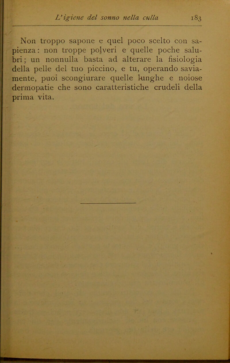 Non troppo sapone e quel poco scelto con sa- pienza : non troppe polveri e quelle poche salu- bri ; un nonnulla basta ad alterare la fisiologia della pelle del tuo piccino, e tu, operando savia- mente, puoi scongiurare quelle 1-unghe e noiose dermopatie che sono caratteristiche crudeli della prima vita.