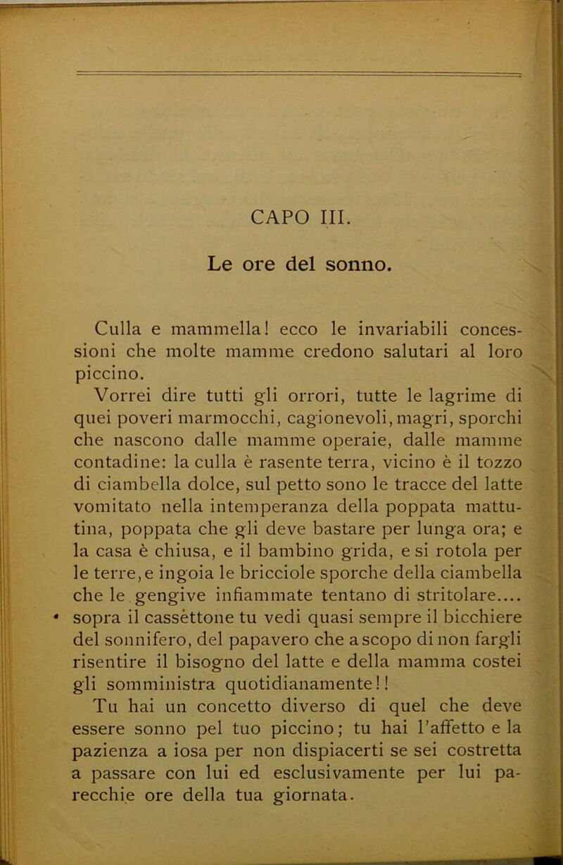 Le ore del sonno. Culla e mammella! ecco le invariabili conces- sioni che molte mamme credono salutari al loro piccino. Vorrei dire tutti gli orrori, tutte le lagrime di quei poveri marmocchi, cagionevoli, magri, sporchi che nascono dalle mamme operaie, dalle mamme contadine: la culla è rasente terra, vicino è il tozzo di ciambella dolce, sul petto sono le tracce del latte vomitato nella intemperanza della poppata mattu- tina, poppata che gli deve bastare per lunga ora; e la casa è chiusa, e il bambino grida, e si rotola per le terre, e ingoia le bricciole sporche della ciambella che le gengive infiammate tentano di stritolare * sopra il cassettone tu vedi quasi sempre il bicchiere del sonnifero, del papavero che a scopo di non fargli risentire il bisogno del latte e della mamma costei gli somministra quotidianamente!! Tu hai un concetto diverso di quel che deve essere sonno pel tuo piccino; tu hai Pafifetto e la pazienza a iosa per non dispiacerti se sei costretta a passare con lui ed esclusivamente per lui pa- recchie ore della tua giornata.
