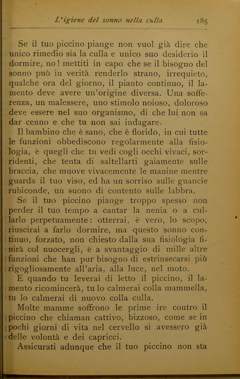 Se il tuo piccino piange non vuol già dire che unico rimedio sia la culla e unico suo desiderio il dormire, no ! mettiti in capo che se il bisogno del sonno può in verità renderlo strano, irrequieto, qualche ora del giorno, il pianto continuo, il la- mento deve avere un’origine diversa. Una soffe- renza, un malessere, uno stimolo noioso, doloroso deve essere nel suo organismo, di che lui non sa dar cenno e che tu non sai indagare. Il bambino che è sano, che è florido, in cui tutte le funzioni obbediscono regolarmente alla fisio- logia, è quegli che tu vedi cogli occhi vivaci, sor- ridenti, che tenta di saltellarti gaiamente sulle braccia, che muove vivacemente le manine mentre guarda il tuo viso, ed ha un sorriso sulle guancie rubiconde, un suono di contento sulle labbra. Se il tuo piccino piange troppo spesso non perder il tuo tempo a cantar la nenia o a cul- larlo perpetuamente: otterrai, è vero, lo scopo, riuscirai a farlo dormire, ma questo sonno con- tinuo, forzato, non chiesto dalla sua fisiologia fi- nirà col nuocergli, è a svantaggio di mille altre funzioni che han pur bisogno di estrinsecarsi più rigogliosamente all’aria, alla luce, nel moto. E quando tu leverai di letto il piccino, il la- mento ricomincerà, tu lo calmerai colla mammella, tu lo calmerai di nuovo colla culla. Molte mamme soffrono le prime ire contro il piccino che chiaman cattivo, bizzoso, come se in pochi giorni di vita nel cervello si avessero già delle volontà e dei capricci. Assicurati adunque che il tuo piccino non sta