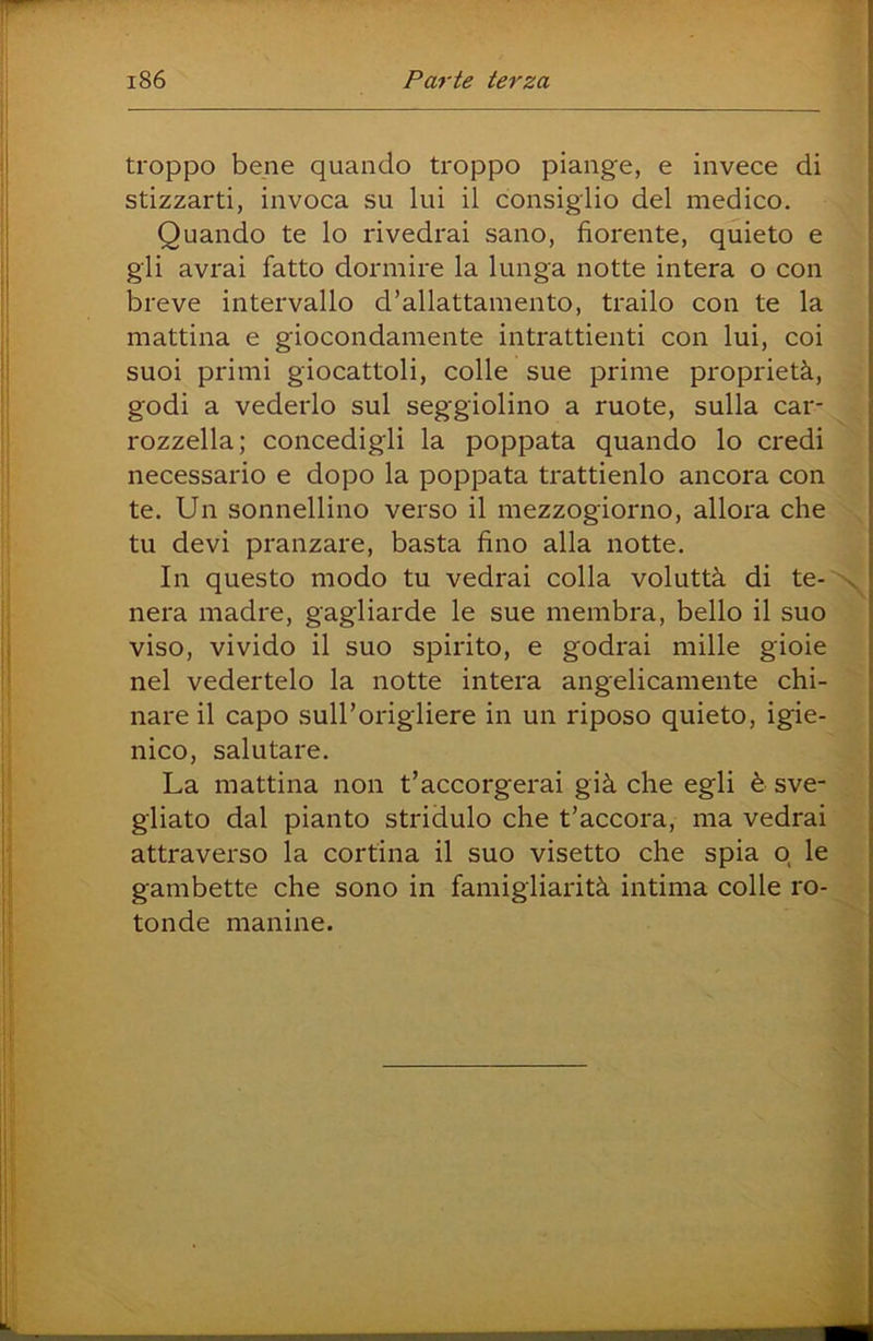 troppo bene quando troppo piange, e invece di stizzarti, invoca su lui il consiglio del medico. Quando te lo rivedrai sano, fiorente, quieto e gli avrai fatto dormire la lunga notte intera o con breve intervallo d’allattamento, trailo con te la mattina e giocondamente intrattienti con lui, coi suoi primi giocattoli, colle sue prime proprietà, godi a vederlo sul seggiolino a ruote, sulla car- rozzella; concedigli la poppata quando lo credi necessario e dopo la poppata trattienlo ancora con te. Un sonnellino verso il mezzogiorno, allora che tu devi pranzare, basta fino alla notte. In questo modo tu vedrai colla voluttà di te- nera madre, gagliarde le sue membra, bello il suo viso, vivido il suo spirito, e godrai mille gioie nel vedertelo la notte intera angelicamente chi- nare il capo sull’origliere in un riposo quieto, igie- nico, salutare. La mattina non t’accorgerai già che egli è sve- gliato dal pianto stridulo che t’accora, ma vedrai attraverso la cortina il suo visetto che spia q le gambette che sono in famigliarità intima colle ro- tonde manine.