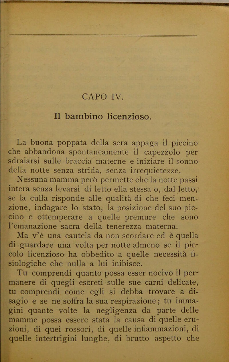 Il bambino licenzioso. La buona poppata della sera appaga il piccino che abbandona spontaneamente il capezzolo per sdraiarsi sulle braccia materne e iniziare il sonno della notte senza strida, senza irrequietezze. Nessuna mamma però permette che la notte passi intera senza levarsi di letto ella stessa o, dal letto,' se la culla risponde alle qualità di che feci men- zione, indagare lo stato, la posizione del suo pic- cino e ottemperare a quelle premure che sono l’emanazione sacra della tenerezza materna. Ma v’è una cautela da non scordare ed è quella di guardare una volta per notte almeno se il pic- colo licenzioso ha obbedito a quelle necessità fi- siologiche che nulla a lui inibisce. Tu comprendi quanto possa esser nocivo il per- manere di quegli escreti sulle sue carni delicate, tu comprendi come egli si debba trovare a di- sagio e se ne soffra la sua respirazione ; tu imma- gini quante volte la negligenza da parte delle mamme possa essere stata la causa di quelle eru- zioni, di quei rossori, di quelle infiammazioni, di quelle intertrigini lunghe, di brutto aspetto che