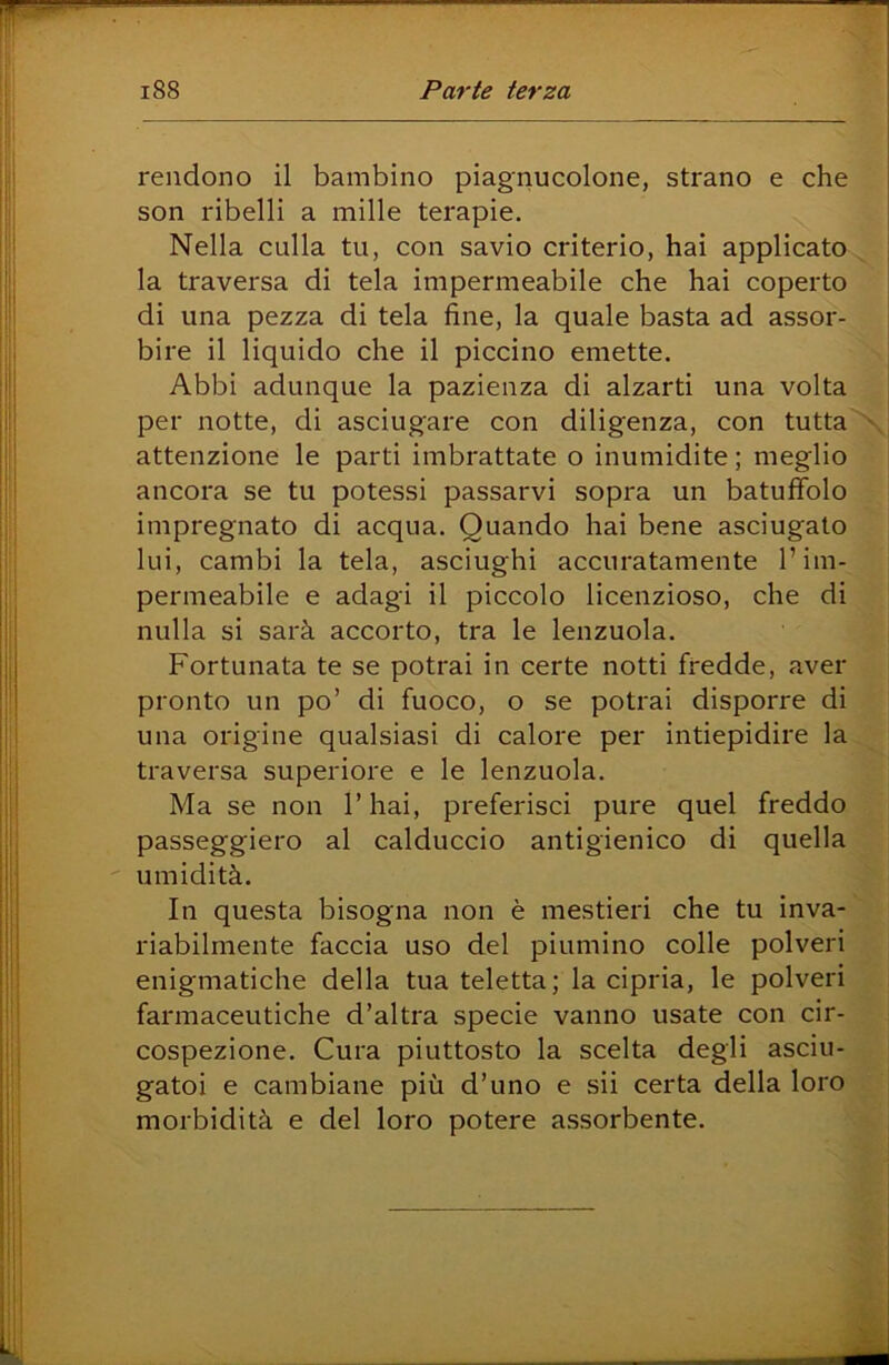 rendono il bambino piagnucolone, strano e che son ribelli a mille terapie. Nella culla tu, con savio criterio, hai applicato la traversa di tela impermeabile che hai coperto di una pezza di tela fine, la quale basta ad assor- bire il liquido che il piccino emette. Abbi adunque la pazienza di alzarti una volta per notte, di asciugare con diligenza, con tutta attenzione le parti imbrattate o inumidite ; meglio ancora se tu potessi passarvi sopra un batuffolo impregnato di acqua. Quando hai bene asciugato lui, cambi la tela, asciughi accuratamente l’im- permeabile e adagi il piccolo licenzioso, che di nulla si sarà accorto, tra le lenzuola. Fortunata te se potrai in certe notti fredde, aver pronto un po’ di fuoco, o se potrai disporre di una origine qualsiasi di calore per intiepidire la traversa superiore e le lenzuola. Ma se non l’hai, preferisci pure quel freddo passeggierò al calduccio antigienico di quella umidità. In questa bisogna non è mestieri che tu inva- riabilmente faccia uso del piumino colle polveri enigmatiche della tua teletta; la cipria, le polveri farmaceutiche d’altra specie vanno usate con cir- cospezione. Cura piuttosto la scelta degli asciu- gatoi e cambiane più d’uno e sii certa della loro morbidità e del loro potere assorbente.