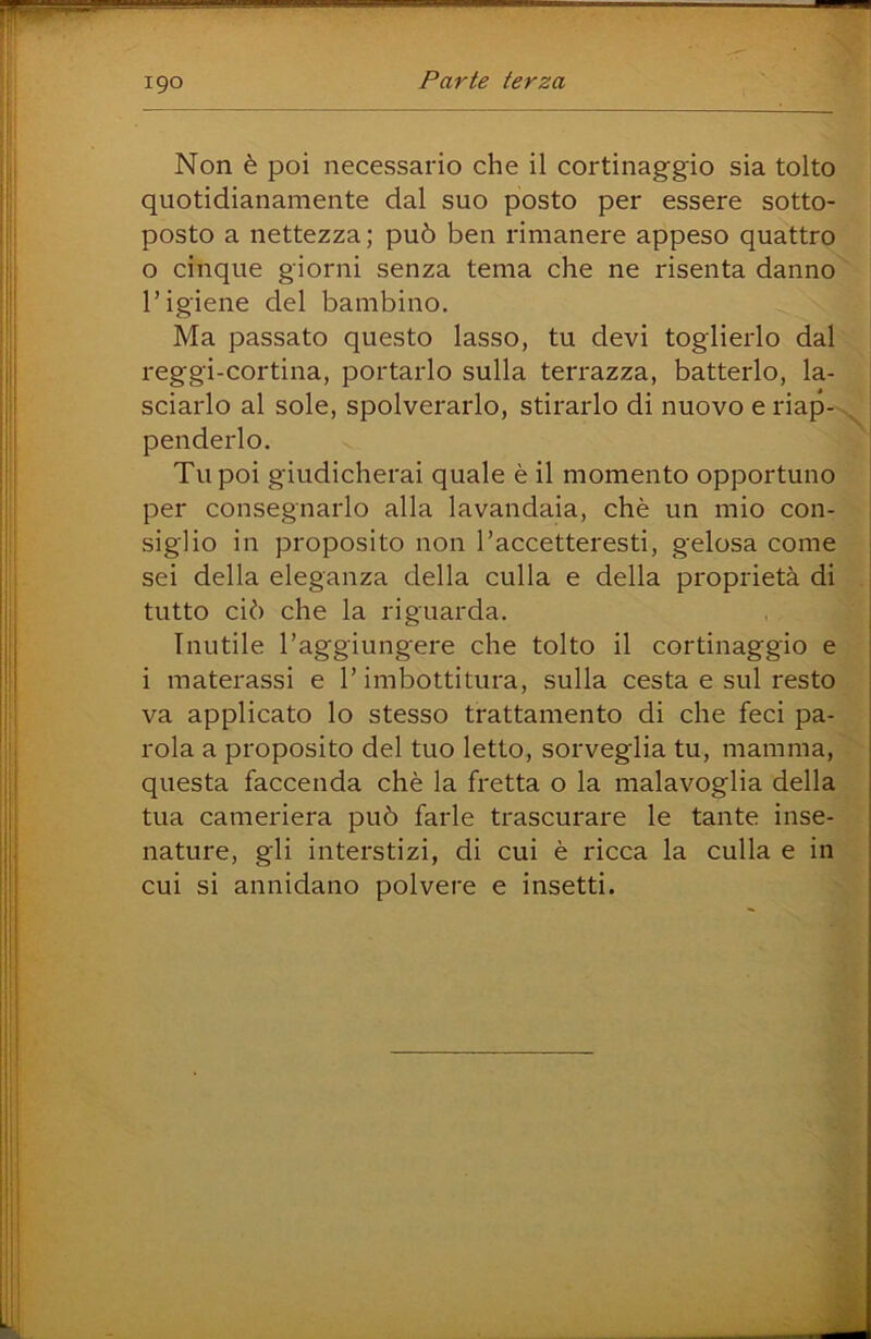 igo Non è poi necessario che il cortinaggio sia tolto quotidianamente dal suo posto per essere sotto- posto a nettezza ; può ben rimanere appeso quattro 0 cinque giorni senza tema che ne risenta danno ' l’igiene del bambino. Ma passato questo lasso, tu devi toglierlo dal reggi-cortina, portarlo sulla terrazza, batterlo, la- sciarlo al sole, spolverarlo, stirarlo di nuovo e riap->^ penderlo. Tu poi giudicherai quale è il momento opportuno per consegnarlo alla lavandaia, chè un mio con- siglio in proposito non l’accetteresti, gelosa come sei della eleganza della culla e della proprietà di . tutto ciò che la riguarda. Inutile l’aggiungere che tolto il cortinaggio e 1 materassi e l’imbottitura, sulla cesta e sul resto va applicato lo stesso trattamento di che feci pa- rola a proposito del tuo letto, sorveglia tu, mamma, questa faccenda chè la fretta o la malavoglia della tua cameriera può farle trascurare le tante inse- nature, gli interstizi, di cui è ricca la culla e in cui si annidano polvere e insetti. V;