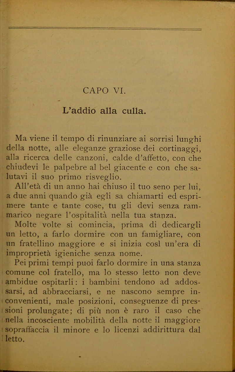 L’addio alla culla. Ma viene il tempo di rinunziare ai sorrisi lunghi della notte, alle eleganze graziose dei cortinaggi, alla ricerca delle canzoni, calde d’affetto, con che chiudevi le palpebre al bel giacente e con che sa- lutavi il suo primo risveglio. All’età di un anno hai chiuso il tuo seno per lui, a due anni quando già egli sa chiamarti ed espri- mere tante e tante cose, tu gli devi senza ram- marico negare l’ospitalità nella tua stanza. Molte volte si comincia, prima di dedicargli un letto, a farlo dormire con un famigliare, con un fratellino maggiore e si inizia cosi un’era di improprietà igieniche senza nome. Pei primi tempi puoi farlo dormire in una stanza comune col fratello, ma lo stesso letto non deve ambidue ospitarli : i bambini tendono ad addos- sarsi, ad abbracciarsi, e ne nascono sempre in- convenienti, male posizioni, conseguenze di pres- sioni prolungate; di più non è raro il caso che nella incosciente mobilità della notte il maggiore sopraffaccia il minore e Io licenzi addirittura dal letto.