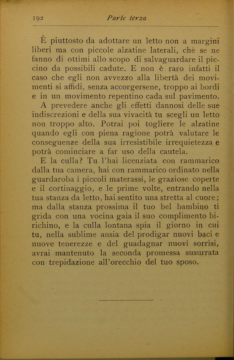\ E piuttosto da adottare un letto non a margini liberi ma con piccole alzatine laterali, chè se ne fanno di ottimi allo scopo di salvaguardare il pic- cino da possibili cadute. E non è raro infatti il caso che egli non avvezzo alla libertà dei movi- menti si affidi, senza accorgersene, troppo ai bordi e in un movimento repentino cada sul pavimento. A prevedere anche gli effetti dannosi delle sue indiscrezioni e della sua vivacità tu scegli un letto non troppo alto. Potrai poi togliere le alzatine quando egli con piena ragione potrà valutare le conseguenze della sua irresistibile irrequietezza e potrà cominciare a far uso della cautela. E la culla? Tu l’hai licenziata con rammarico dalla tua camera, hai con rammarico ordinato nella guardaroba i piccoli materassi, le graziose coperte e il cortinaggio, e le prime volte, entrando nella tua stanza da letto, hai sentito una stretta al cuore; ma dalla stanza prossima il tuo bel bambino ti grida con una vocina gaia il suo complimento bi- richino, e la culla lontana spia il giorno in cui tu, nella sublime ansia del prodigar nuovi baci e nuove tenerezze e del guadagnar nuovi sorrisi, avrai mantenuto la seconda promessa susurrata con trepidazione all’orecchio del tuo sposo.