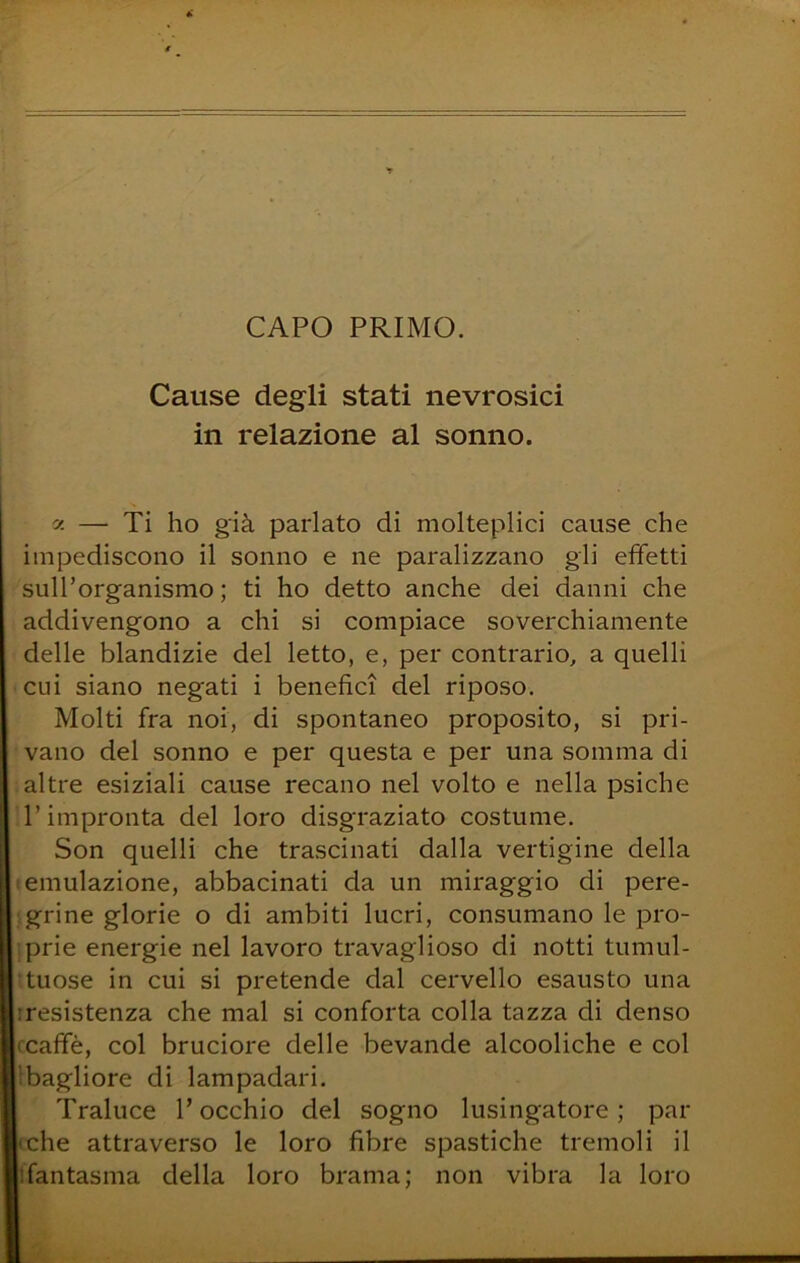 CAPO PRIMO. Cause degli stati nevrosici in relazione al sonno. y. — Ti ho già parlato di molteplici cause che impediscono il sonno e ne paralizzano gli effetti sull’organismo ; ti ho detto anche dei danni che addivengono a chi si compiace soverchiamente delle blandizie del letto, e, per contrario, a quelli cui siano negati i benefìci del riposo. Molti fra noi, di spontaneo proposito, si pri- vano del sonno e per questa e per una somma di altre esiziali cause recano nel volto e nella psiche l’impronta del loro disgraziato costume. Son quelli che trascinati dalla vertigine della emulazione, abbacinati da un miraggio di pere- grine glorie o di ambiti lucri, consumano le pro- prie energie nel lavoro travaglioso di notti tumul- tuose in cui si pretende dal cervello esausto una iresistenza che mal si conforta colla tazza di denso (Caffè, col bruciore delle bevande alcooliche e col bagliore di lampadari. Traluce l’occhio del sogno lusingatore; par (che attraverso le loro fibre spastiche tremoli il ifantasma della loro brama; non vibra la loro