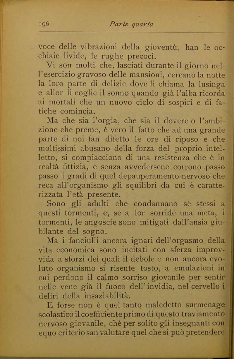 voce delle vibrazioni della gioventù, han le oc- chiaie livide, le rughe precoci. Vi son molti che, lasciati durante il giorno nel- l’esercizio gravoso delle mansioni, cercano la notte la loro parte di delizie dove li chiama la lusinga e allor li coglie il sonno quando già l’alba ricorda ai mortali che un nuovo ciclo di sospiri e di fa- tiche comincia. Ma che sia l’orgia, che sia il dovere o l’ambi- zione che preme, è vero il fatto che ad una grande parte di noi fan difetto le ore di riposo e che moltissimi abusano della forza del proprio intel- letto, si compiacciono di una resistenza che è in realtà fittizia, e senza avvedersene corrono passo passo i gradi di quel depauperamento nervoso che reca all’organismo gli squilibri da cui è caratte- rizzata l’età presente. Sono gli adulti che condannano sè stessi a questi tormenti, e, se a lor sorride una meta, i tormenti, le angoscie sono mitigati dall’ansia giu- bilante del sogno. Ma i fanciulli ancora ignari deH’orgasmo della vita economica sono incitati con sferza improv- vida a sforzi dei quali il debole e non ancora evo- luto organismo si risente tosto, a emulazioni in cui perdono il calmo sorriso giovanile per sentir nelle vene già il fuoco dell’ invidia, nel cervello i deliri della insaziabilità. E forse non è quel tanto maledetto surmenage scolastico il coefficiente primo di questo traviamento nervoso giovanile, chè per solito gli insegnanti con equo criterio san valutare quel che si può pretendei*e