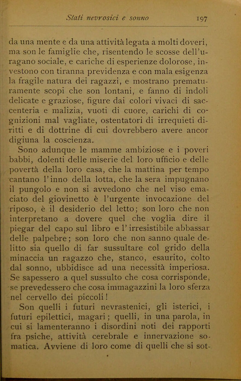 da una mente e da una attività legata a molti doveri, ma son le famiglie che, risentendo le scosse dell’u- ragano sociale, e cariche di esperienze dolorose, in- vestono con tiranna previdenza e con mala esigenza la fragile natura dei ragazzi, e mostrano prematu- ramente scopi che son lontani, e fanno di indoli delicate e graziose, figure dai colori vivaci di sac- centeria e malizia, vuoti di cuore, carichi di co- gnizioni mal vagliate, ostentatori di irrequieti di- ritti e di dottrine di cui dovrebbero avere ancor digiuna la coscienza. Sono adunque le mamme ambiziose e i poveri babbi, dolenti delle miserie del loro ufficio e delle povertà della loro casa, che la mattina per tempo cantano l’inno della lotta, che la sera impugnano il pungolo e non si avvedono che nel viso ema- ciato del giovinetto è l’urgente invocazione del riposo, è il desiderio del letto; son loro che non interpretano a dovere quel che voglia dire il piegar del capo sul libro e l’irresistibile abbassar delle palpebre; son loro che non sanno quale de- litto sia quello di far sussultare col grido della minaccia un ragazzo che, stanco, esaurito, colto dal sonno, ubbidisce ad una necessità imperiosa. Se sapessero a quel sussulto che cosa corrisponde, se prevedessero che cosa immagazzini la loro sferza nel cervello dei piccoli ! Son quelli i futuri nevrastenici, gli isterici, i futuri epilettici, magari; quelli, in una parola, in cui si lamenteranno i disordini noti dei rapporti fra psiche, attività cerebrale e innervazione so- matica. Avviene di loro come di quelli che si sot-