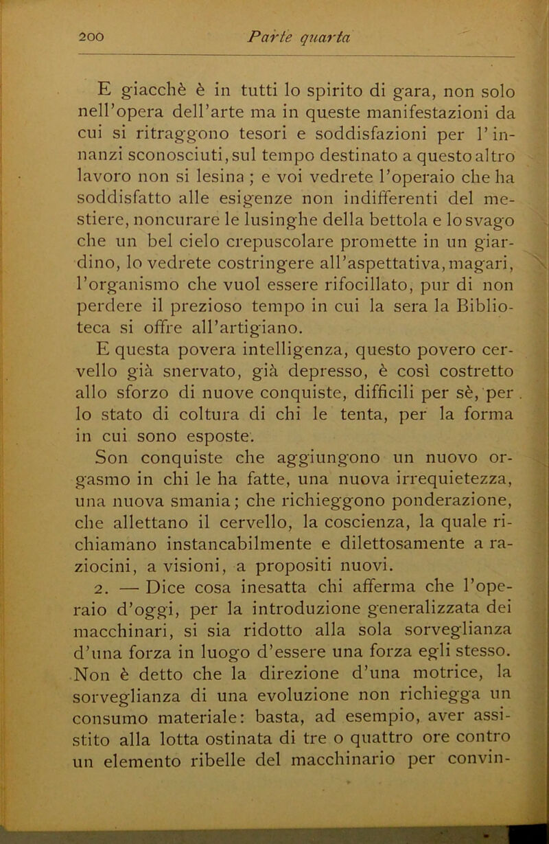E giacché è in tutti lo spirito di gara, non solo neH’opera dell’arte ma in queste manifestazioni da cui si ritraggono tesori e soddisfazioni per l’in- nanzi sconosciuti, sul tempo destinato a questo altro lavoro non si lesina ; e voi vedrete l’operaio che ha soddisfatto alle esigenze non indifferenti del me- stiere, noncnrare le lusinghe della bettola e lo svago che un bel cielo crepuscolare promette in un giar- dino, lo vedrete costringere all’aspettativa,magari, l’organismo che vuol essere rifocillato, pur di non perdere il prezioso tempo in cui la sera la Biblio- teca si offre all’artigiano. E questa povera intelligenza, questo povero cer- vello già snervato, già depresso, è così costretto allo sforzo di nuove conquiste, difficili per sé, per lo stato di coltura di chi le tenta, per la forma in cui sono esposte. Son conquiste che aggiungono un nuovo or- gasmo in chi le ha fatte, una nuova irrequietezza, una nuova smania; che richieggono ponderazione, che allettano il cervello, la coscienza, la quale ri- chiamano instancabilmente e dilettosamente a ra- ziocini, a visioni, a propositi nuovi. 2. — Dice cosa inesatta chi afferma che l’ope- raio d’oggi, per la introduzione generalizzata dei macchinari, si sia ridotto alla sola sorveglianza d’una forza in luogo d’essere una forza egli stesso. Non è detto che la direzione d’una motrice, la sorveglianza di una evoluzione non richiegga un consumo materiale: basta, ad esempio, aver assi- stito alla lotta ostinata di tre o quattro ore contro un elemento ribelle del macchinario per convin-