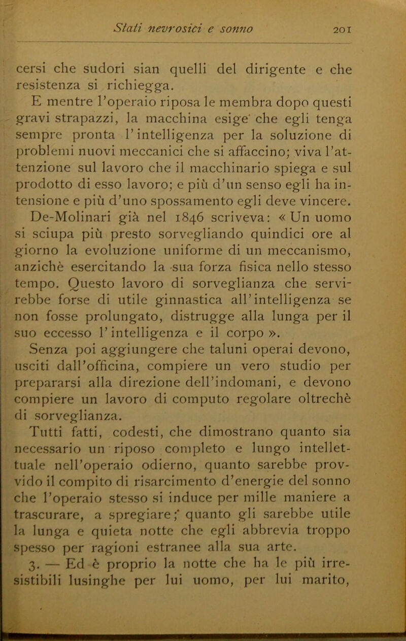cersi che sudori sian quelli del dirigente e che resistenza si richiegga. E mentre l’operaio riposa le membra dopo questi gravi strapazzi, la macchina esige che egli tenga sempre pronta l’intelligenza per la soluzione di problemi nuovi meccanici che si affaccino; viva l’at- tenzione sul lavoro che il macchinario spiega e sul prodotto di esso lavoro; e più d’un senso egli ha in- tensione e più d’uno spossamento egli deve vincere. De-Molinari già nel 1846 scriveva; « Un uomo si sciupa più presto sorvegliando quindici ore al giorno la evoluzione uniforme di un meccanismo, anziché esercitando la sua forza fisica nello stesso tempo. Questo lavoro di sorveglianza che servi- rebbe forse di utile ginnastica all’intelligenza se non fosse prolungato, distrugge alla lunga per il suo eccesso l’intelligenza e il corpo». Senza poi aggiungere che taluni operai devono, usciti dall’officina, compiere un vero studio per prepararsi alla direzione dell’indomani, e devono compiere un lavoro di computo regolare oltreché di sorveglianza. Tutti fatti, codesti, che dimostrano quanto sia necessario un riposo completo e lungo intellet- tuale nell’operaio odierno, quanto sarebbe prov- vido il compito di risarcimento d’energie del sonno che l’operaio stesso si induce per mille maniere a trascurare, a spregiare;* quanto gli sarebbe utile la lunga e quieta notte che egli abbrevia troppo spesso per ragioni estranee alla sua arte. 3. — Ed è proprio la notte che ha le più irre- sistibili lusinghe per lui uomo, per lui marito.