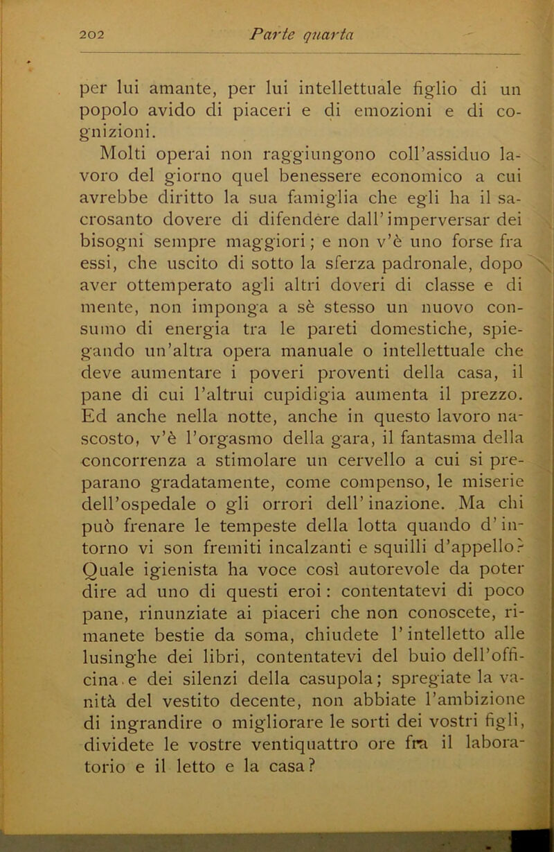per lui amante, per lui intellettuale figlio di un popolo avido di piaceri e di emozioni e di co- gnizioni. Molti operai non raggiungono coll’assiduo la- voro del giorno quel benessere economico a cui avrebbe diritto la sua famiglia che egli ha il sa- crosanto dovere di difendere dall’imperversar dei bisogni sempre maggiori ; e non v’è uno forse fra essi, che uscito di sotto la sferza padronale, dopo aver ottemperato agli altri doveri di classe e di mente, non imponga a sè stesso un nuovo con- sumo di energia tra le pareti domestiche, spie- gando un’altra opera manuale o intellettuale che deve aumentare i poveri proventi della casa, il pane di cui l’altrui cupidigia aumenta il prezzo. Ed anche nella notte, anche in questo lavoro na- scosto, v’è l’orgasmo della gara, il fantasma della concorrenza a stimolare un cervello a cui si pre- parano gradatamente, come compenso, le miserie dell’ospedale o gli orrori dell’ inazione. Ma chi può frenare le tempeste della lotta quando d’in- torno vi son fremiti incalzanti e squilli d’appello Quale igienista ha voce così autorevole da poter dire ad uno di questi eroi : contentatevi di poco pane, rinunziate ai piaceri che non conoscete, ri- manete bestie da soma, chiudete l’intelletto alle lusinghe dei libri, contentatevi del buio dell’offi- cina . e dei silenzi della casupola ; spregiate la va- nità del vestito decente, non abbiate l’ambizione di ingrandire o migliorare le sorti dei vostri figli, dividete le vostre ventiquattro ore fra il labora- torio e il letto e la casa? jl