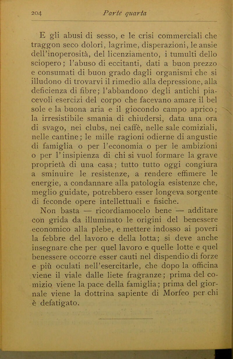 E gli abusi di sesso, e le crisi commerciali che traggon seco dolori, lagrime, disperazioni, le ansie dell’inoperosità, del licenziamento, i tumulti dello sciopero; l’abuso di eccitanti, dati a buon prezzo e consumati di buon grado dagli organismi che si illudono di trovarvi il rimedio alla depressione, alla deficienza di fibre; l’abbandono degli antichi pia- cevoli esercizi del corpo che facevano amare il bel sole e la buona aria e il giocondo campo aprico ; la irresistibile smania di chiudersi, data una ora di svago, nei clubs, nei caffè, nelle sale comiziali, nelle cantine ; le mille ragioni odierne di angustie di famiglia o per l’economia o per le ambizioni o per r insipienza di chi si vuol formare la grave proprietà di una casa ; tutto tutto oggi congiura a sminuire le resistenze, a rendere effimere le energie, a condannare alla patologia esistenze che, meglio guidate, potrebbero esser longeva sorgente di feconde opere intellettuali e fisiche. Non basta — ricordiamocelo bene — additare con grida da illuminato le origini del benessere economico alla plebe, e mettere indosso ai poveri la febbre del lavoro e della lotta; si deve anche insegnare che per quel lavoro e quelle lotte e quel benessere occorre esser cauti nel dispendio di forze e più oculati nell’esercitarle, che dopo la officina viene il viale dalle liete fragranze ; prima del co- mizio viene la pace della famiglia ; prima del gior- nale viene la dottrina sapiente di Morfeo per chi è defatigato.