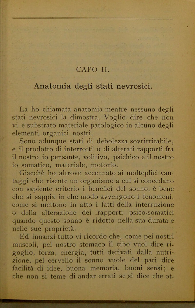 CAPO IL Anatomia degli stati nevrosici. La ho chiamata anatomia mentre nessuno degli stati nevrosici la dimostra. Voglio dire che non vi è substrato materiale patologico in alcuno degli elementi organici nostri. Sono adunque stati di debolezza sovrirritabile, e il prodotto di interrotti o di alterati rapporti fra il nostro io pensante, volitivo, psichico e il nostro io somatico, materiale, motorio. Giacché ho altrove accennato ai molteplici van- taggi che risente un organismo a cui si concedano con sapiente criterio i benefici del sonno, è bene che si sappia in che modo avvengono i fenomeni, come si mettono in atto i fatti della interruzione o della alterazione dei rapporti psico-somatici quando questo sonno è ridotto nella sua durata e nelle sue proprietà. Ed innanzi tutto vi ricordo che, come pei nostri muscoli, pel nostro stomaco il cibo vuol dire ri- goglio, forza, energia, tutti derivati dalla nutri- zione, pel cervello il sonno vuole del pari dire facilità di idee, buona memoria, buoni sensi; e che non si teme di andar errati se .si dice che ot-