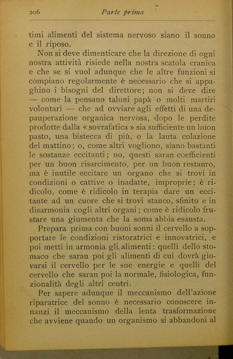 timi alimenti del sistema nervoso siano il sonno e il riposo. Non si deve dimenticare che la direzione di ogni nostra attività risiede nella nostra scatola cranica e che se si vuol adunque che le altre funzioni si compiano regolarmente è necessario che si appa- ghino i bisogni del direttore; non si deve dire — come la pensano taluni papà o molti martiri volontari — che ad ovviare agli effetti di una de- pauperazione organica nervosa, dopo le perdite prodotte dalla « sovrafatica » sia sufficiente un buon pasto, una bistecca di più, o la lauta colazione del mattino; o, come altri vogliono, siano bastanti le sostanze eccitanti ; no, questi saran coefficienti per un buon risarcimento, per un buon restauro, ma è inutile eccitare un organo che si trovi in condizioni o cattive o inadatte, improprie ; è ri- dicolo, come è ridicolo in terapia dare un ecci- tante ad un cuore che si trovi stanco, sfinito e in disarmonia cogli altri organi ; come è ridicolo fru- stare una giumenta che la soma abbia esausta. Prepara prima con buoni sonni il cervello a sop- portare le condizioni ristoratrici e innovatrici, e poi metti in armonia gli. alimenti : quelli dello sto- maco che saran poi gli alimenti di cui dovrà gio- varsi il cervello per le sue energie e quelli del cervello che saran poi la normale, fisiologica, fun- zionalità degli altri centri. Per sapere adunque il meccanismo dell’azione riparatrice del sonno è necessario conoscere in- nanzi il meccanismo della lenta trasformazione che avviene quando un organismo si abbandoni al