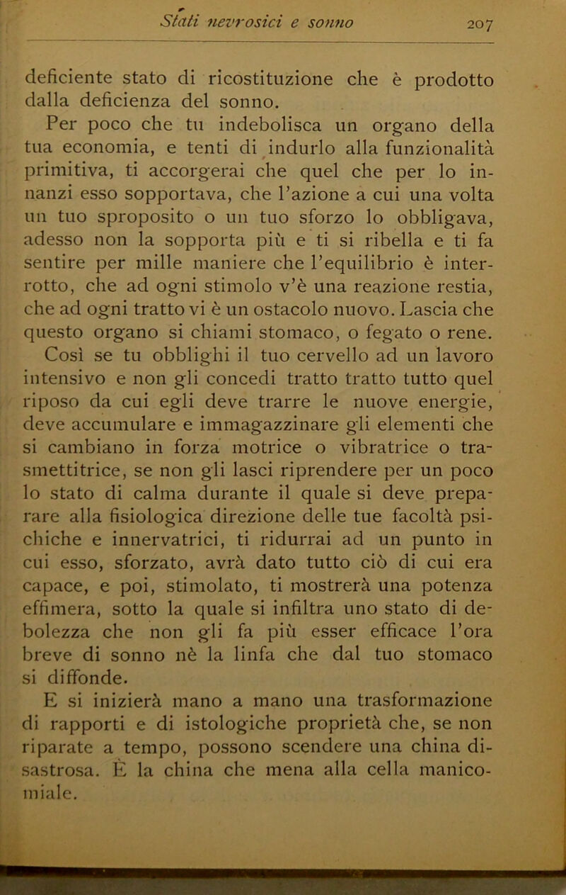 deficiente stato di ricostituzione che è prodotto dalla deficienza del sonno. Per poco che tu indebolisca un organo della tua economia, e tenti di indurlo alla funzionalità primitiva, ti accorgerai che quel che per lo in- nanzi esso sopportava, che l’azione a cui una volta un tuo sproposito o un tuo sforzo lo obbligava, adesso non la sopporta più e ti si ribella e ti fa sentire per mille maniere che l’equilibrio è inter- rotto, che ad ogni stimolo v’è una reazione restia, che ad ogni tratto vi è un ostacolo nuovo. Lascia che questo organo si chiami stomaco, o fegato o rene. Così se tu obblighi il tuo cervello ad un lavoro intensivo e non gli concedi tratto tratto tutto quel riposo da cui egli deve trarre le nuove energie, deve accumulare e immagazzinare gii elementi che si cambiano in forza motrice o vibratrice o tra- smettitrice, se non gii lasci riprendere per un poco lo stato di calma durante il quale si deve prepa- rare alla fisiologica direzione delle tue facoltà psi- chiche e innervatrici, ti ridurrai ad un punto in cui esso, sforzato, avrà dato tutto ciò di cui era capace, e poi, stimolato, ti mostrerà una potenza effimera, sotto la quale si infiltra uno stato di de- bolezza che non gli fa più esser efficace l’ora breve di sonno nè la linfa che dal tuo stomaco si diffonde. E si inizierà mano a mano una trasformazione di rapporti e di istologiche proprietà che, se non riparate a tempo, possono scendere una china di- sastrosa, E la china che mena alla cella manico- miale.