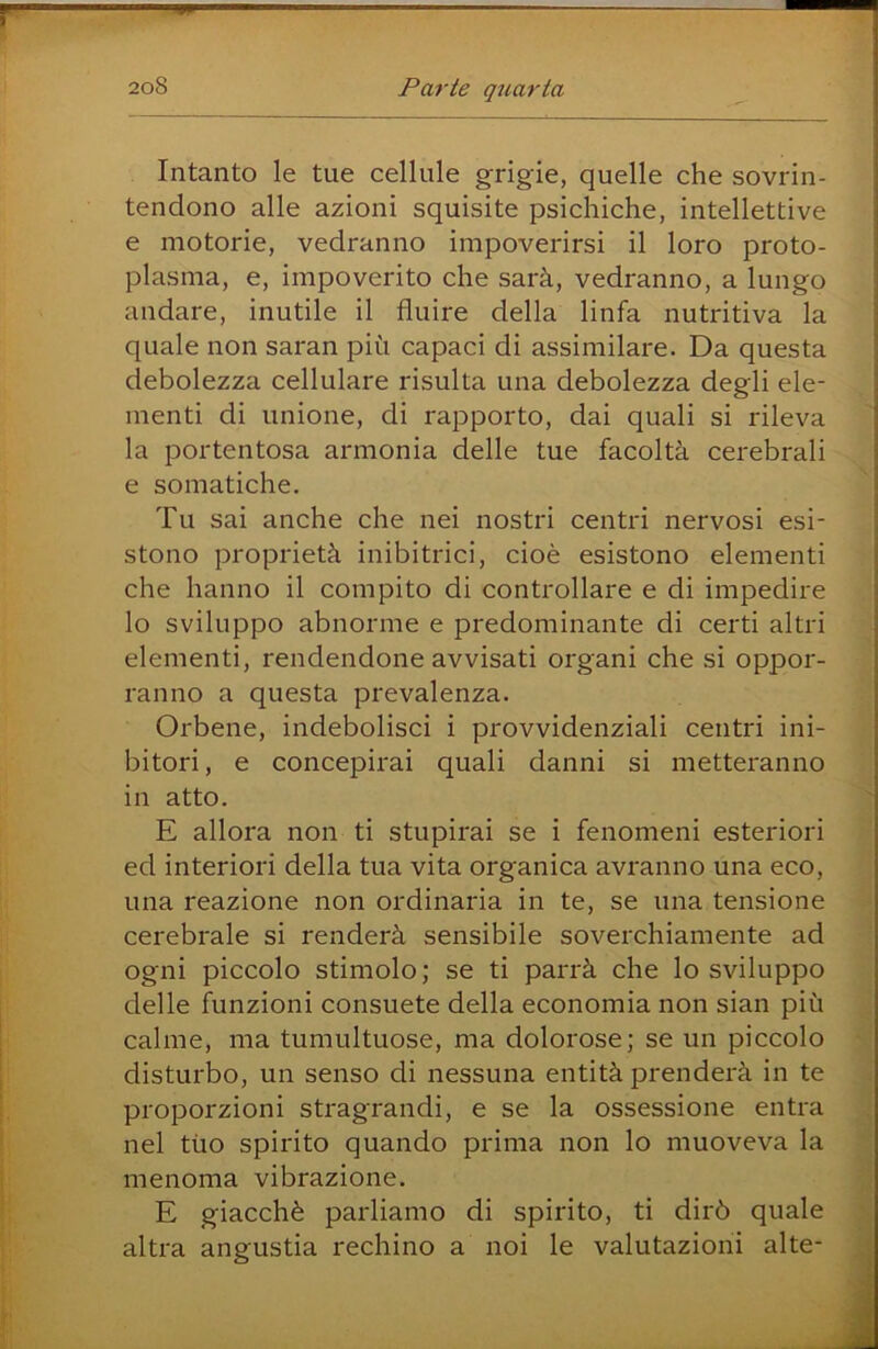 Intanto le tue cellule grigie, quelle che sovrin- tendono alle azioni squisite psichiche, intellettive e motorie, vedranno impoverirsi il loro proto- plasma, e, impoverito che sarà, vedranno, a lungo andare, inutile il fluire della linfa nutritiva la quale non saran più capaci di assimilare. Da questa debolezza cellulare risulta una debolezza degli ele- menti di unione, di rapporto, dai quali si rileva la portentosa armonia delle tue facoltà cerebrali e somatiche. Tu sai anche che nei nostri centri nervosi esi- stono proprietà inibitrici, cioè esistono elementi che hanno il compito di controllare e di impedire lo sviluppo abnorme e predominante di certi altri elementi, rendendone avvisati organi che si oppor- ranno a questa prevalenza. Orbene, indebolisci i provvidenziali centri ini- bitori , e concepirai quali danni si metteranno in atto. E allora non ti stupirai se i fenomeni esteriori ed interiori della tua vita organica avranno una eco, una reazione non ordinaria in te, se una tensione cerebrale si renderà sensibile soverchiamente ad ogni piccolo stimolo; se ti parrà che lo sviluppo delle funzioni consuete della economia non sian più calme, ma tumultuose, ma dolorose; se un piccolo disturbo, un senso di nessuna entità prenderà in te proporzioni stragrandi, e se la ossessione entra nel tuo spirito quando prima non lo muoveva la menoma vibrazione. E giacché parliamo di spirito, ti dirò quale altra angustia rechino a noi le valutazioni alte- 1
