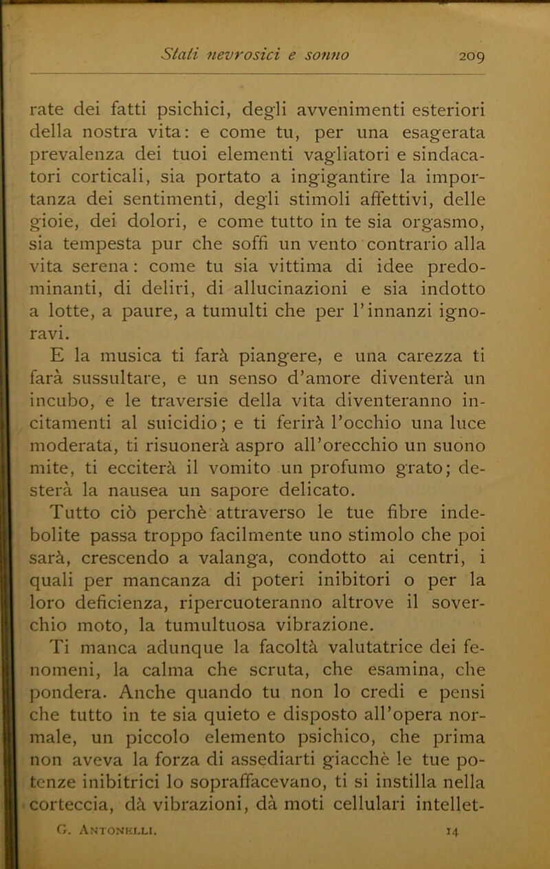 rate dei fatti psichici, degli avvenimenti esteriori della nostra vita; e come tu, per una esagerata prevalenza dei tuoi elementi vagliatori e sindaca- tori corticali, sia portato a ingigantire la impor- tanza dei sentimenti, degli stimoli affettivi, delle gioie, dei dolori, e come tutto in te sia orgasmo, sia tempesta pur che soffi un vento contrario alla vita serena : come tu sia vittima di idee predo- minanti, di deliri, di allucinazioni e sia indotto a lotte, a paure, a tumulti che per l’innanzi igno- ravi. E la musica ti farà piangere, e una carezza ti farà sussultare, e un senso d’amore diventerà un incubo, e le traversie della vita diventeranno in- citamenti al suicidio ; e ti ferirà l’occhio una luce moderata, ti risuonerà aspro all’orecchio un suono mite, ti ecciterà il vomito un profumo grato; de- sterà la nausea un sapore delicato. Tutto ciò perchè attraverso le tue fibre inde- bolite passa troppo facilmente uno stimolo che poi sarà, crescendo a valanga, condotto ai centri, i quali per mancanza di poteri inibitori o per la loro deficienza, ripercuoteranno altrove il sover- chio moto, la tumultuosa vibrazione. Ti manca adunque la facoltà valutatrice dei fe- nomeni, la calma che scruta, che esamina, che pondera. Anche quando tu non lo credi e pensi che tutto in te sia quieto e disposto all’opera nor- male, un piccolo elemento psichico, che prima non aveva la forza di assediarti giacché le tue po- tenze inibitrici lo sopraffacevano, ti si instilla nella corteccia, dà vibrazioni, dà moti cellulari intellet- G. Antonhlli. 14