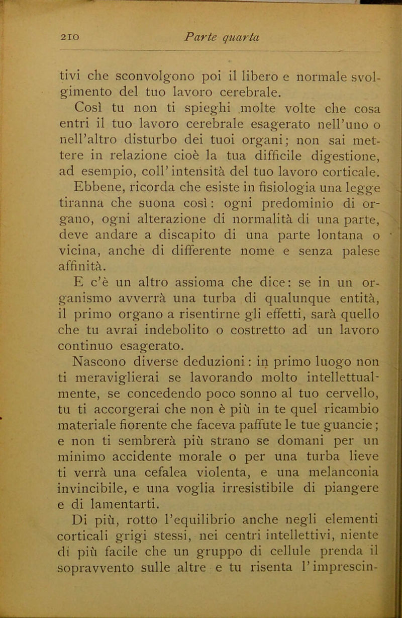 tivi che sconvolgono poi il libero e normale svol- gimento del tuo lavoro cerebrale. Cosi tu non ti spieghi molte volte che cosa entri il tuo lavoro cerebrale esagerato nell’uno o nell’altro disturbo dei tuoi organi; non sai met- | tere in relazione cioè la tua difficile digestione, | ad esempio, coll’ intensità del tuo lavoro corticale. Ebbene, ricorda che esiste in fisiologia una legge tiranna che suona così : ogni predominio di or- gano, ogni alterazione di normalità di una parte, deve andare a discapito di una parte lontana o • vicina, anche di differente nome e senza palese affinità. E c’è un altro assioma che dice: se in un or- ganismo avverrà una turba di qualunque entità, il primo organo a risentirne gli effetti, sarà quello che tu avrai indebolito o costretto ad un lavoro continuo esagerato. Nascono diverse deduzioni : in primo luogo non ti meraviglierai se lavorando molto intellettual- mente, se concedendo poco sonno al tuo cervello, tu ti accorgerai che non è più in te quel ricambio materiale fiorente che faceva paffute le tue guancie ; e non ti sembrerà più strano se domani per un minimo accidente morale o per una turba lieve ti verrà una cefalea violenta, e una melanconia invincibile, e una voglia irresistibile di piangere e di lamentarti. Di più, rotto l’equilibrio anche negli elementi corticali grigi stessi, nei centri intellettivi, niente di più facile che un gruppo di cellule prenda il sopravvento sulle altre e tu risenta l’imprescin- >
