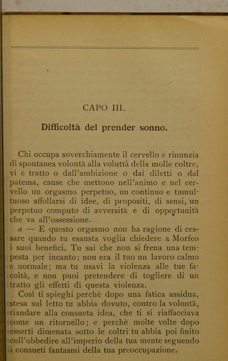 CAPO III. Difficoltà del prender sonno. Chi occupa soverchiamente il cervello e rinunzia di spontanea volontà alla voluttà della molle coltre, vi è tratto o dall’ambizione o dai diletti o dal patema, cause che mettono nell’animo e nel cer- vello un orgasmo perpetuo, un continuo e tumul- tuoso affollarsi di idee, di propositi, di sensi, un perpetuo computo di avversità e di opportunità che va all’ossessione. a — E questo orgasmo non ha ragione di ces- sare quando tu esausta voglia chiedere a Morfeo i suoi benefici. Tu sai che non si frena una tem- pesta per incanto ; non era il tuo un lavoro calmo e normale; ma tu usavi la violenza alle tue fa- coltà, e non puoi pretendere di togliere di un tratto gli effetti di questa violenza. Così ti spieghi perchè dopo una fatica assidua, : stesa sul letto tu abbia dovuto, contro la volontà, : riandare alla consueta idea, che ti si riaffacciava • come un ritornello; e perchè molte volte dopo «esserti dimenata sotto le coltri tu abbia poi finito (coll’obbedire all’imperio della tua mente seguendo