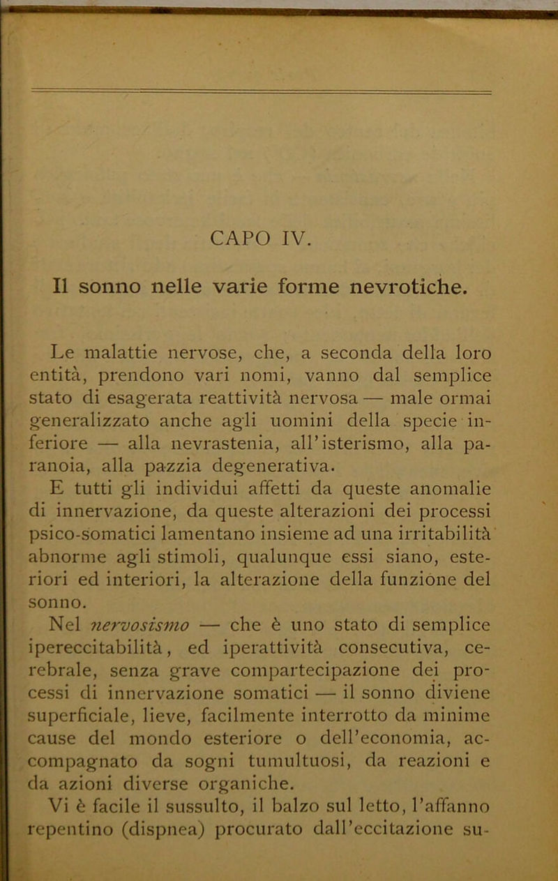 Il sonno nelle varie forme nevrotiche. Le malattie nervose, che, a seconda della loro entità, prendono vari nomi, vanno dal semplice stato di esagerata reattività nervosa — male ormai generalizzato anche agli uomini della specie in- feriore — alla nevrastenia, all’isterismo, alla pa- ranoia, alla pazzia degenerativa. E tutti gli individui affetti da queste anomalie di innervazione, da queste alterazioni dei processi psico-somatici lamentano insieme ad una irritabilità abnorme agli stimoli, qualunque essi siano, este- riori ed interiori, la alterazione della funzione del sonno. Nel nervosismo — che è uno stato di semplice ipereccitabilità, ed iperattività consecutiva, ce- rebrale, senza grave compartecipazione dei pro- cessi di innervazione somatici — il sonno diviene superficiale, lieve, facilmente interrotto da minime cause del mondo esteriore o dell’economia, ac- compagnato da sogni tumultuosi, da reazioni e da azioni diverse organiche. Vi è facile il sussulto, il balzo sul letto, l’affanno repentino (dispnea) procurato dall’eccitazione su-