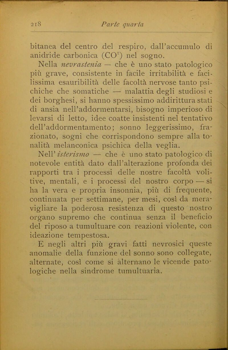 bitanea del centro del respiro, dairaccumulo di anidride carbonica (CO) nel sogno. Nella nevrastenia — che è uno stato patologico pili grave, consistente in facile irritabilità e faci- lissima esauribilità delle facoltà nervose tanto psi- chiche che somatiche — malattia degli studiosi e dei borghesi, si hanno spessissimo addirittura stati di ansia nell’addormentarsi, bisogno imperioso di ^ levarsi di letto, idee coatte insistenti nel tentativo deiraddormentamento; sonno leggerissimo, fra- zionato, sogni che corrispondono sempre alla to- nalità melanconica psichica della veglia. isterismo — che è uno stato patologico di notevole entità dato dall’alterazione profonda dei rapporti tra i processi delle nostre facoltà voli- ti ve, mentali, e i processi del nostro corpo — si ha la vera e propria insonnia, più di frequente, continuata per settimane, per mesi, cosi da mera- : vigliare la poderosa resistenza di questo nostro organo supremo che continua senza il beneficio del riposo a tumultuare con reazioni violente, con ; ideazione tempestosa. E negli altri più gravi fatti nevrosici queste anomalie della funzione del sonno sono collegate, alternate, così come si alternano le vicende pato- logiche nella sindrome tumultuaria.