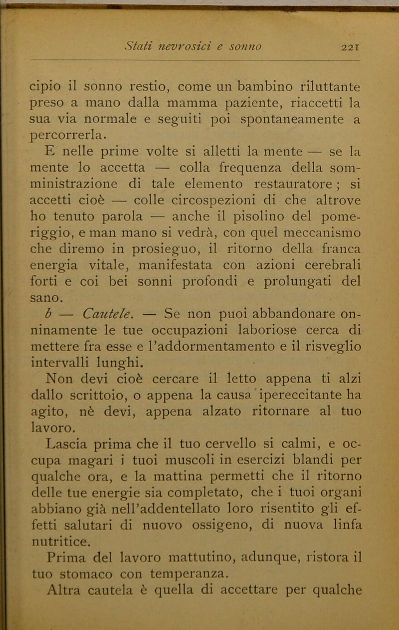cipio il sonno restio, come un bambino riluttante preso a mano dalla mamma paziente, riaccetti la sua via normale e seguiti poi spontaneamente a percorrerla. E nelle prime volte si alletti la mente — se la mente lo accetta — colla frequenza della som- ministrazione di tale elemento restauratore ; si accetti cioè — colle circospezioni di che altrove ho tenuto parola — anche il pisolino del pome- riggio, e man mano si vedrà, con quel meccanismo che diremo in prosieguo, il ritorno della franca energia vitale, manifestata con azioni cerebrali forti e coi bei sonni profondi e prolungati del sano. b — Cautele. — Se non puoi abbandonare on- ninamente le tue occupazioni laboriose cerca di mettere fra esse e l’addormentamento e il risveglio intervalli lunghi. Non devi cioè cercare il letto appena ti alzi dallo scrittoio, o appena la causa ipereccitante ha agito, nè devi, appena alzato ritornare al tuo lavoro. Lascia prima che il tuo cervello si calmi, e oc- cupa magari i tuoi muscoli in esercizi blandi per qualche ora, e la mattina permetti che il ritorno delle tue energie sia completato, che i tuoi organi abbiano già nell’addentellato loro risentito gli ef- fetti salutari di nuovo ossigeno, di nuova linfa nutritine. Prima del lavoro mattutino, adunque, ristora il tuo stomaco con temperanza. Altra cautela è quella di accettare per qualche
