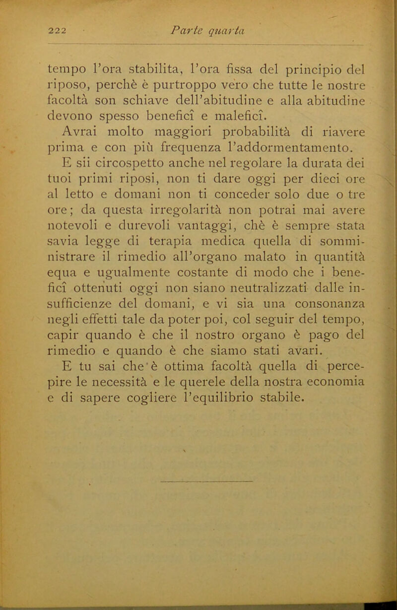 tempo l’ora stabilita, l’ora fìssa del principio del riposo, perchè è purtroppo vero che tutte le nostre facoltà son schiave dell’abitudine e alla abitudine devono spesso benefìci e malefìci. Avrai molto magg-iori probabilità di riavere prima e con più frequenza l’addormentamento. E sii circospetto anche nel regolare la durata dei tuoi primi riposi, non ti dare oggi per dieci ore al letto e domani non ti conceder solo due o tre ore; da questa irregolarità non potrai mai avere notevoli e durevoli vantaggi, chè è sempre stata savia legge di terapia medica quella di sommi- nistrare il rimedio all’organo malato in quantità equa e ugualmente costante di modo che i bene- fìci ottenuti oggi non siano neutralizzati dalle in- sufficienze del domani, e vi sia una consonanza negli effetti tale da poter poi, col seguir del tempo, capir quando è che il nostro organo è pago del rimedio e quando è che siamo stati avari. E tu sai che‘è ottima facoltà quella di perce- pire le necessità e le querele della nostra economia e di sapere cogliere l’equilibrio stabile.