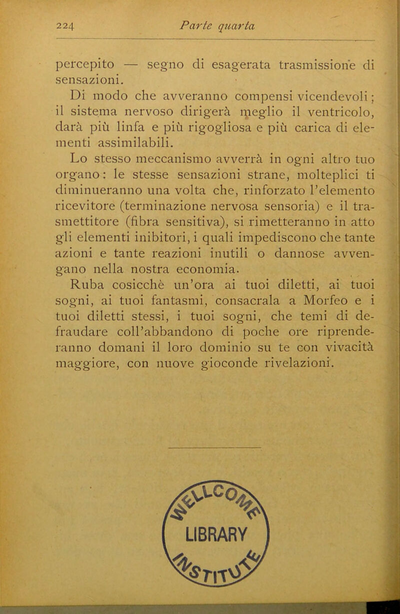 percepito — segno di esagerata trasmissione di sensazioni. Di modo che avveranno compensi vicendevoli ; il sistema nervoso dirigerà ipeglio il ventricolo, darà più linfa e più rigogliosa e più carica di ele- menti assimilabili. Lo stesso meccanismo avverrà in ogni altro tuo organo : le stesse sensazioni strane, molteplici ti diminueranno una volta che, rinforzato l’elemento ricevitore (terminazione nervosa sensoria) e il tra- smettitore (fibra sensitiva), si rimetteranno in atto gli elementi inibitori, i quali impediscono che tante azioni e tante reazioni inutili o dannose avven- gano nella nostra economia. Ruba cosicché un’ora ai tuoi diletti, ai tuoi sogni, ai tuoi fantasmi, consacrala a Morfeo e i tuoi diletti stessi, i tuoi sogni, che temi di de- fraudare coU’abbandono di poche ore riprende- ranno domani il loro dominio su te con vivacità maggiore, con nuove gioconde rivelazioni.
