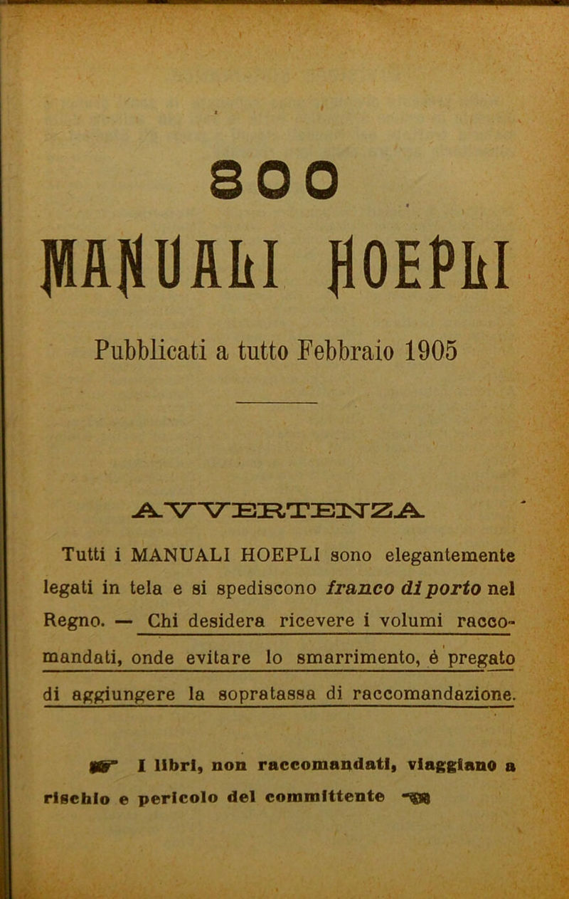 ^ t 800 * PHOAIil HOEPliI Pubblicati a tutto Febbraio 1905 Tutti i MANUALI HOEPLI sono elegantemente legati in tela e si spediscono franco di porto nel Regno. Chi desidera ricevere i volumi racco- mandati, onde evitare lo smarrimento, é pregato di aggiungere la sopratassa di raccomandazione. gùT 1 libri, non raccomandati, viaggiano a rischio e pericolo del committente