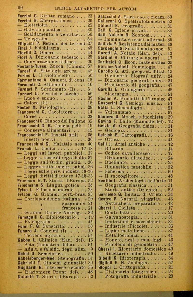 Ferrini C. Diritto romano ... 23 Ferrini R. Energia fisica .... 26 — Elettricità 25 — Galvanoplastica 30 — Scaldamento e ventilaz.. . 50 — Telegrafia 54 Filippini P. Estimo dei terreni 27 FInzI J. Psichiatria 48 Fiorini C. Omero 44 Fiori A. Dizionario tedesco . . 25 — Conversazione tedesca ... 20 Fontana-Russo. Zucch. (Coram.) 57 Foresti A. Mitologia greca. . . 42 Forino L. 11 violoncello 56 Formentano A. Camera di cons. 15 Formenti C. Alluminio 10 Pomari P. Sordomuto (II) ... 51 Pomari U. Vernici e lacche . . 56 — Luce e suouo 39 — Calore (II) 15 Poster I*. Fisiologia 29 Franceschi G. Cacciatore .... 14 — Corse 22 Franceschi 0 Giuoco del Pallone 32 Franceschi G. B. Concia pelli . 19 — Conserve alimentari. . . .19 Franceschlnl F. Insetti utili . . 36 Insetti nocivi 36 Franceschlnl 6. Malattie sess. 40 Franchi L. Codici 17 18 — Leggi sui lavori pubblici . 37 — Legge S. tasse di reg. e bollo 37 — Legge suirOrdin. giudiz. . 36 — Legge sanità e sicur, pubbl. 36 — Leggi sulle priv. industr. 18-36 — Leggi diritti d’autore 17-18-.'’6 Freeman E. T. Storia d’Europa 52 Frledmann S. Lingua gotica . . 38 Friso L. Filosofia morale. ... 28 Frisoni G. Gramm. port.-braa. 33 — Corrispondenza italiana. . 20 — , spagnuolo 21 — , francese . . 21 — Gramm. Danese-Norveg., . 32 Fumagalli G. Bibliotecario ... 14' — Paleografia 4fc Fumi F. Q. Sanscrito 50 Funaro A. Concimi (I) 19 — Terreno agrario ....... 54 Gabba L. Chimico (Man. del). 16 — Seta (Industria della). ... 51 — Adult. e falsific. degli alim. 9 Gabbi U. Semeiotica £0 Qabelsberger-Noè. Stenografia. 52 Gabrielli F. Giuochi ginnastici 32 Gagliardi E. Interesse e sconto 36 — Eagioniere Pront. del). . . 48 I Galante T. Storia d’Europa . . 52 | QalassinI A. Maec. cuo. e ricam. 39 Gallerani G. Spettrofotometria 52 Galletti E. Geografia 31 Galli 0. Igiene privata 34 Galli Valerlo B. Zoonosi 57 — Immunità e resist. alle mal. 36 QalllzIaP. Resistenza dei mater. 49 Gardenghi G. Soc. di mutuo soc.. 51 Garetti A. Notaio (Man. del). . 43 Gardinl A. Chirurgia operai . . 17 Garibaldi C- Econ. matematica 25 Garnier-VallettI Pomologia ... 47 Garello G. Atl. geog.-st. d’Ital. 13 — Dizionario biograf. univ. . 24 — Dizionario geograf. univ. . 24 — Prontuario di geografia. . 47 Gàruffa E. Orologeria 45 — Siderurgia 51 Gaslini A. Prodotti del Tropico 47 Gasperini G. Semiogr. music.. . 51 Gatta L. Sismologia 51 — Vulcanismo 57 Gautero G. Macch. e fuochista . 39 Gavina F. Ballo (Mannaie del). 12 Gelkle A. Geografia fisica. ... 31 — Geologia 31 Gelclch E. Cartografia 16 — Ottica . 45 Geli! J. Armi antiche 12 — Biliardo 14 — Codice cavalleresco 17 — Dizionario filatelico. . . , . 24 — Duellante 25 — Ginnastica maschile 32 — Scherma 50 — Il raccoglitore 48 Gentile I. Archeologia dell’arte 11 — Geografia classica 31 — Storia antica (Oriente). . . 52 Gerneslo G. Imitaz. di Cristo . 34 Gestro R. Naturai, viaggiat.. . 43 — Naturalista preparatore . . 43 Qhersl I. Ciclista 17 — Conti fatti 20 — Galvanostegia 31 — Imitazioni e succedanei. . 34 — Industrie (Piccole) 35 — Leghe metalliche 37 — Metallocromia 41 — Monete, pesi e mis. ingl. . 43 — Problemi di geometria... 47 Ghersi 1. Ricettario domestico 49 — Ricettario industriale. ... 49 GIbellI G. Idroterapia 34 GIglloll E. H. Zoologia 57 GloppI L. Crittografia 21 — Dizionario fotografico ... 24 — Fotograffa industriale ... 29