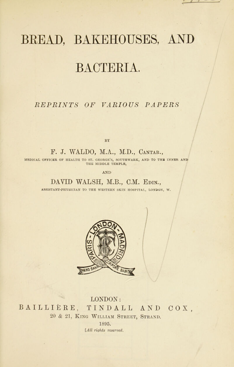 BREAD, BAKEHOUSES, AND BACTERIA, REPRINTS OF VARIOUS PAPERS BY F. J. WALDO, M.A., M.D., Cantab., MEDICAL OFFICER OF HEALTH TO ST. GEORGE’S, SOUTHWARK, AND TO THB INNER AND THE MIDDLE TEMPLE, DAVID WALSH, M.B., C.M. Edin., ASSISTANT-PHYSICIAN TO THE WESTERN SKIN HOSPITAL, LONDON, W. LONDON: BAILLILRE, TINDALL AND COX, 20 & 21, King William Street, Strand. 1895. [All rights reserved.