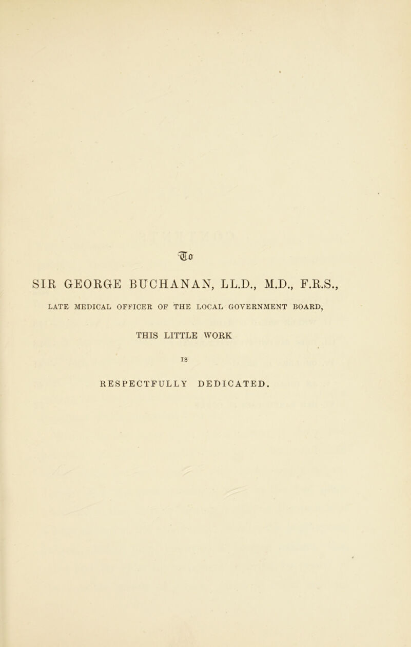 SIR GEORGE BUCHANAN, LLJD., M.D., F.R.S., LATE MEDICAL OFFICER OF THE LOCAL GOVERNMENT BOARD, THIS LITTLE WORK is RESPECTFULLY DEDICATED