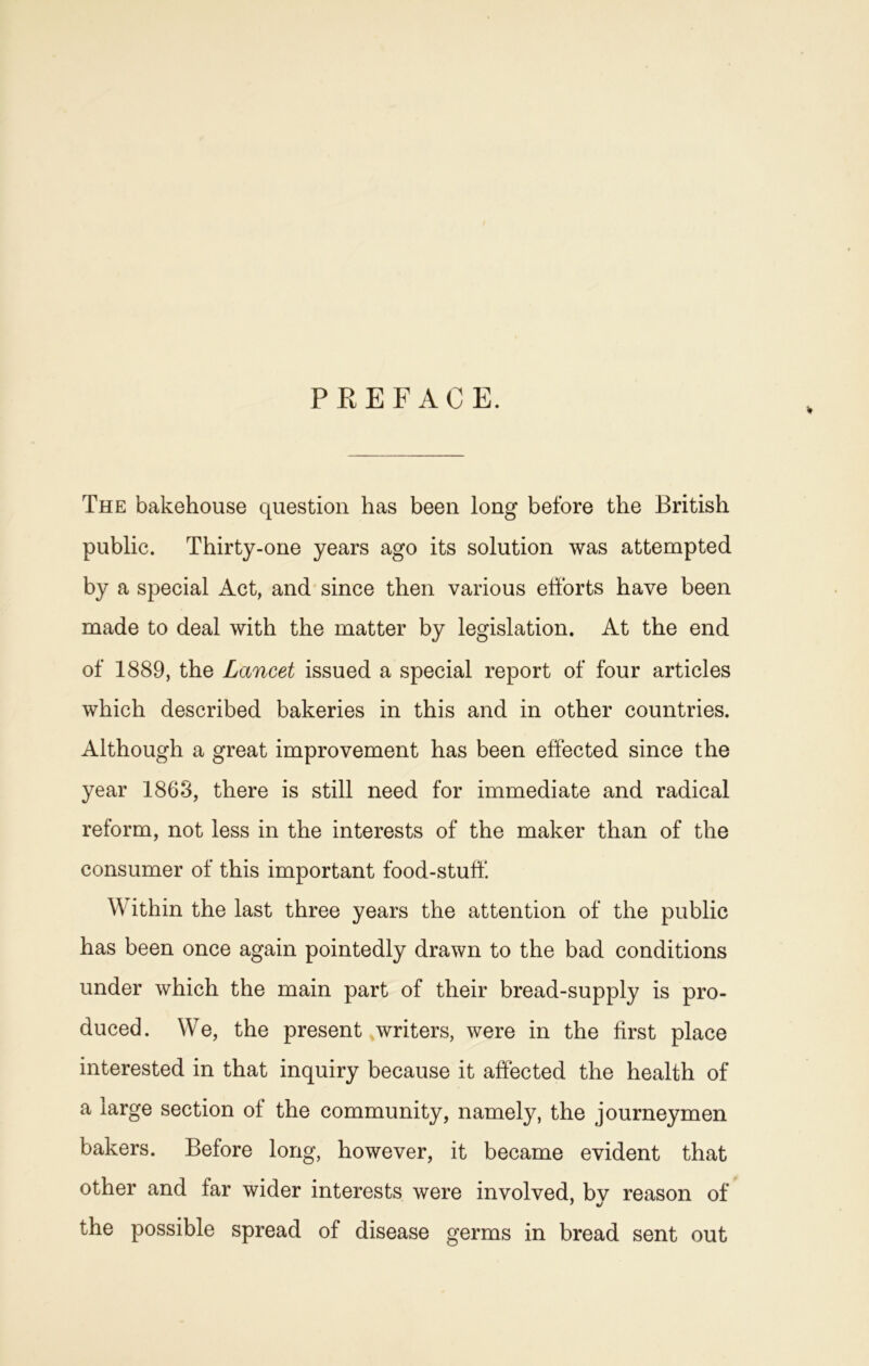 PREFACE. The bakehouse question has been long before the British public. Thirty-one years ago its solution was attempted by a special Act, and since then various efforts have been made to deal with the matter by legislation. At the end of 1889, the Lancet issued a special report of four articles which described bakeries in this and in other countries. Although a great improvement has been effected since the year 1863, there is still need for immediate and radical reform, not less in the interests of the maker than of the consumer of this important food-stuff Within the last three years the attention of the public has been once again pointedly drawn to the bad conditions under which the main part of their bread-supply is pro- duced. We, the present writers, were in the first place interested in that inquiry because it affected the health of a large section of the community, namely, the journeymen bakers. Before long, however, it became evident that other and far wider interests were involved, bv reason of * •/ the possible spread of disease germs in bread sent out