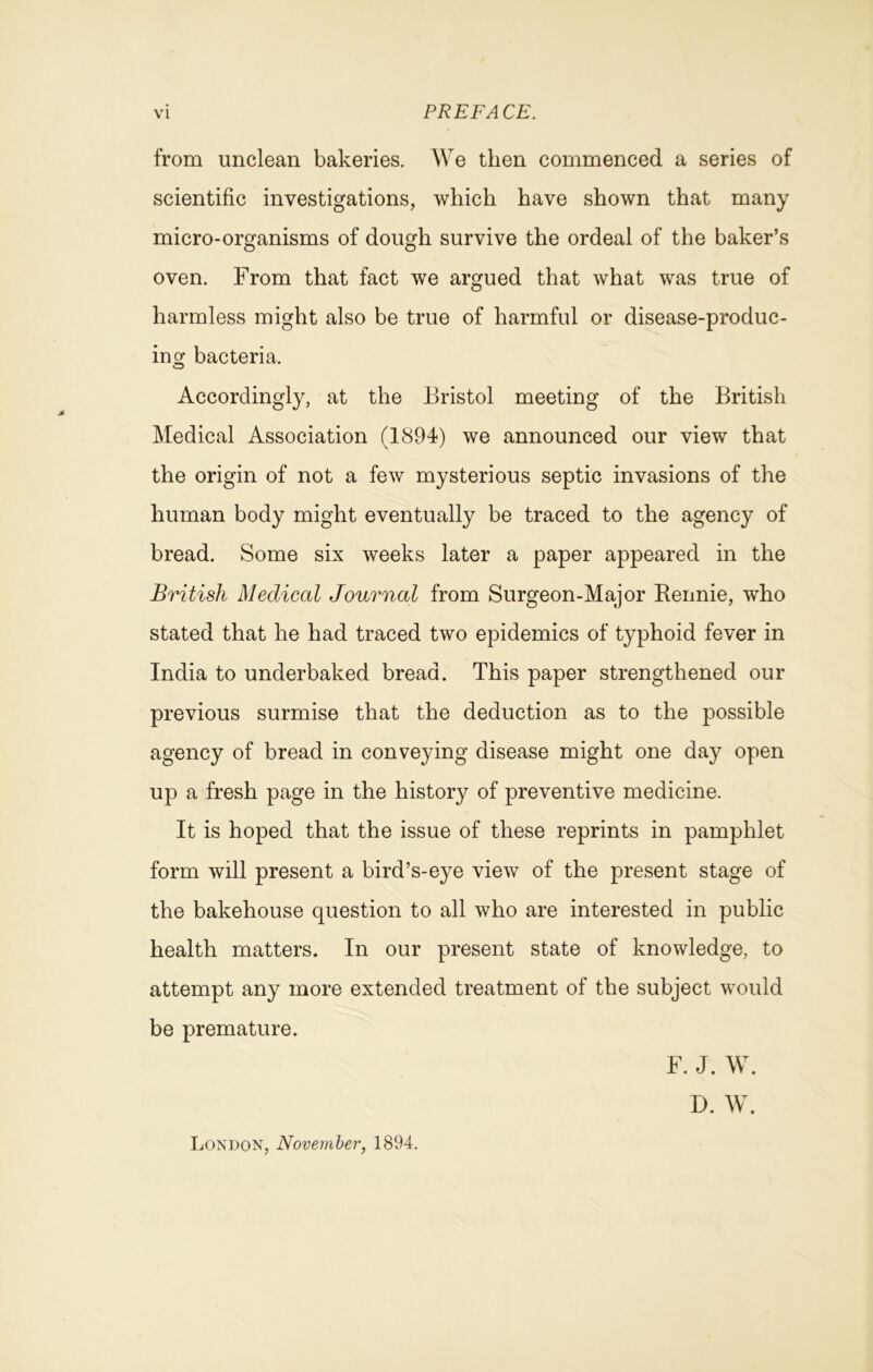 from unclean bakeries. We then commenced a series of scientific investigations, which have shown that many micro-organisms of dough survive the ordeal of the baker’s oven. From that fact we argued that what was true of harmless might also be true of harmful or disease-produc- ing bacteria. Accordingly, at the Bristol meeting of the British Medical Association (1894) we announced our view that the origin of not a few mysterious septic invasions of the human body might eventually be traced to the agency of bread. Some six weeks later a paper appeared in the British Medical Journal from Surgeon-Major Bennie, who stated that he had traced two epidemics of typhoid fever in India to underbaked bread. This paper strengthened our previous surmise that the deduction as to the possible agency of bread in conveying disease might one day open up a fresh page in the history of preventive medicine. It is hoped that the issue of these reprints in pamphlet form will present a bird’s-eye view of the present stage of the bakehouse question to all who are interested in public health matters. In our present state of knowledge, to attempt any more extended treatment of the subject would be premature. London, November, 1894. F. J. W. D. W.