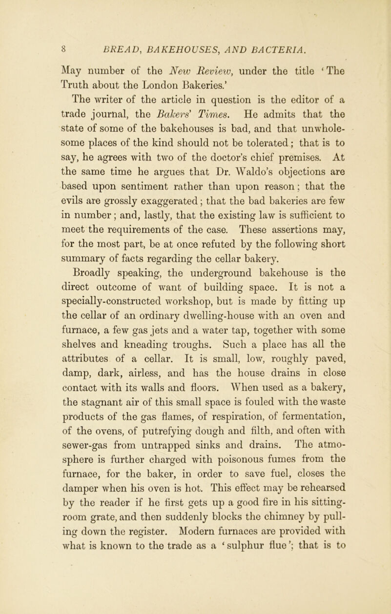 May number of the New Review, under the title ‘ The Truth about the London Bakeries.’ The writer of the article in question is the editor of a trade journal, the Bakers Times. He admits that the state of some of the bakehouses is bad, and that unwhole- some places of the kind should not be tolerated ; that is to say, he agrees with two of the doctor’s chief premises. At the same time he argues that Dr. Waldo’s objections are based upon sentiment rather than upon reason; that the evils are grossly exaggerated; that the bad bakeries are few in number; and, lastly, that the existing law is sufficient to meet the requirements of the case. These assertions may, for the most part, be at once refuted by the following short summary of facts regarding the cellar bakery. Broadly speaking, the underground bakehouse is the direct outcome of want of building space. It is not a specially-constructed workshop, but is made by fitting up the cellar of an ordinary dwelling-house with an oven and furnace, a few gas jets and a water tap, together with some shelves and kneading troughs. Such a place has all the attributes of a cellar. It is small, low, roughly paved, damp, dark, airless, and has the house drains in close contact with its walls and floors. When used as a bakery, the stagnant air of this small space is fouled with the waste products of the gas flames, of respiration, of fermentation, of the ovens, of putrefying dough and filth, and often with sewer-gas from untrapped sinks and drains. The atmo- sphere is further charged with poisonous fumes from the furnace, for the baker, in order to save fuel, closes the damper when his oven is hot. This effect may be rehearsed by the reader if he first gets up a good fire in his sitting- room grate, and then suddenly blocks the chimney by pull- ing down the register. Modern furnaces are provided with what is known to the trade as a ‘ sulphur flue that is to