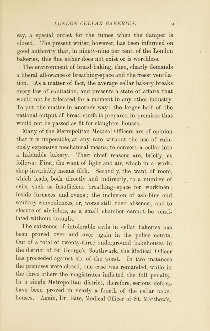 say, a special outlet for the fumes when the damper is closed. The present writer, however, has been informed on good authority that, in ninety-nine per cent, of the London bakeries, this flue either does not exist or is worthless. The environment of bread-baking, then, clearly demands a liberal allowance of breathing-space and the freest ventila- tion. As a matter of fact, the average cellar bakery breaks every law of sanitation, and presents a state of affairs that would not be tolerated for a moment in any other industry. To put the matter in another way: the larger half of the national output of bread-stuffs is prepared in premises that would not be passed as fit for slaughter-houses. Many of the Metropolitan Medical Officers are of opinion that it is impossible, at any rate without the use of ruin- ously expensive mechanical means, to convert a cellar into a habitable bakery. Their chief reasons are, briefly, as follows: First, the want of light and air, which in a work- shop invariably means filth. Secondly, the want of room, which leads, both directly and indirectly, to a number of evils, such as insufficient breathing - space for workmen; inside furnaces and ovens; the inclusion of ash-bins and sanitary conveniences, or, worse still, their absence ; and to closure of air inlets, as a small chamber cannot be venti- lated without draught. The existence of intolerable evils in cellar bakeries has been proved over and over again in the police courts. Out of a total of twenty-three underground bakehouses in the district of St. George’s, Southwark, the Medical Officer has proceeded against six of the worst. In two instances the premises were closed, one case was remanded, while in the three others the magistrates inflicted the full penalty. In a single Metropolitan district, therefore, serious defects have been proved in nearly a fourth of the cellar bake- houses. Again, Dr. Bate, Medical Officer of St. Matthew’s,