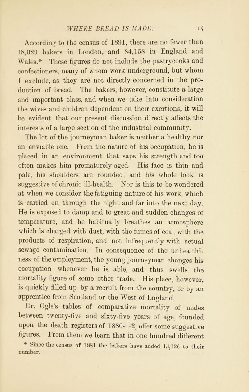 According to the census of 1891, there are no fewer than 18,029 bakers in London, and 84,158 in England and Wales.* These figures do not include the pastrycooks and confectioners, many of whom work underground, but whom I exclude, as they are not directly concerned in the pro- duction of bread. The bakers, however, constitute a large and important class, and when we take into consideration the wives and children dependent on their exertions, it will be evident that our present discussion directly affects the interests of a large section of the industrial community. The lot of the journeyman baker is neither a healthy nor an enviable one. From the nature of his occupation, he is placed in an environment that saps his strength and too often makes him prematurely aged. His face is thin and pale, his shoulders are rounded, and his whole look is suggestive of chronic ill-health. Nor is this to be wondered at when we consider the fatiguing nature of his work, which is carried on through the night and far into the next day. He is exposed to damp and to great and sudden changes of temperature, and he habitually breathes an atmosphere which is charged with dust, with the fumes of coal, with the products of respiration, and not infrequently with actual sewage contamination. In consequence of the unhealthi- ness of the employment, the young journeyman changes his occupation whenever he is able, and thus swells the mortality figure of some other trade. His place, however, is quickly filled up by a recruit from the country, or by an apprentice from Scotland or the West of England. Hr. Ogle’s tables of comparative mortality of males between twenty-five and sixty-five years of age, founded upon the death registers of 1880-1-2, offer some suggestive figures. From them we learn that in one hundred different * Since the census of 1881 the bakers have added 13,126 to their number.