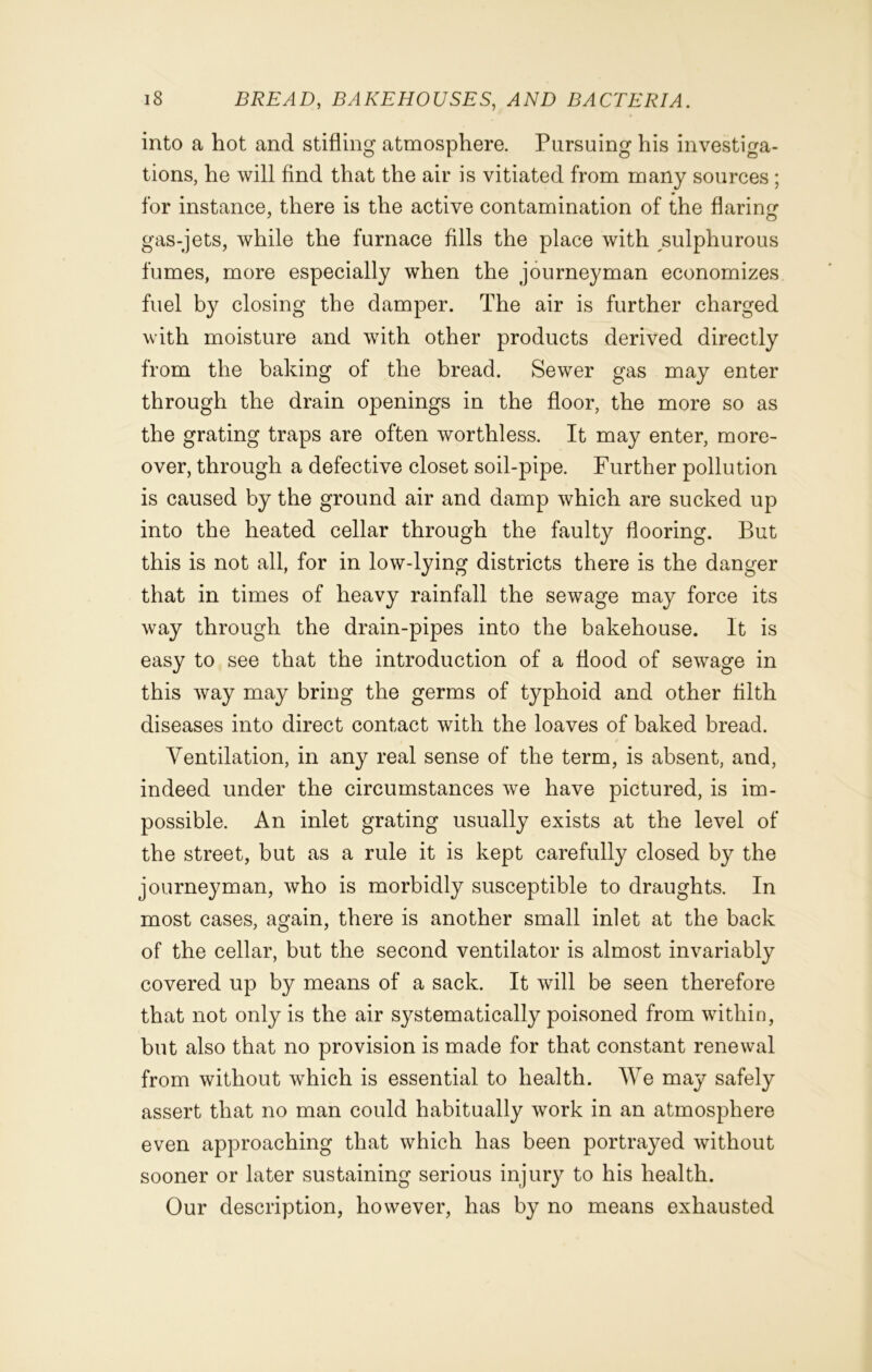 into a hot and stifling atmosphere. Pursuing his investiga- tions, he will find that the air is vitiated from many sources ; for instance, there is the active contamination of the flaring gas-jets, while the furnace fills the place with sulphurous fumes, more especially when the journeyman economizes fuel by closing the damper. The air is further charged with moisture and with other products derived directly from the baking of the bread. Sewer gas may enter through the drain openings in the floor, the more so as the grating traps are often worthless. It may enter, more- over, through a defective closet soil-pipe. Further pollution is caused by the ground air and damp which are sucked up into the heated cellar through the faulty flooring. But this is not all, for in low-lying districts there is the danger that in times of heavy rainfall the sewage may force its way through the drain-pipes into the bakehouse. It is easy to see that the introduction of a flood of sewage in this way may bring the germs of typhoid and other filth diseases into direct contact with the loaves of baked bread. Ventilation, in any real sense of the term, is absent, and, indeed under the circumstances we have pictured, is im- possible. An inlet grating usually exists at the level of the street, but as a rule it is kept carefully closed by the journeyman, who is morbidly susceptible to draughts. In most cases, again, there is another small inlet at the back of the cellar, but the second ventilator is almost invariably covered up by means of a sack. It will be seen therefore that not only is the air systematically poisoned from within, but also that no provision is made for that constant renewal from without which is essential to health. We may safely assert that no man could habitually work in an atmosphere even approaching that which has been portrayed without sooner or later sustaining serious injury to his health. Our description, however, has by no means exhausted