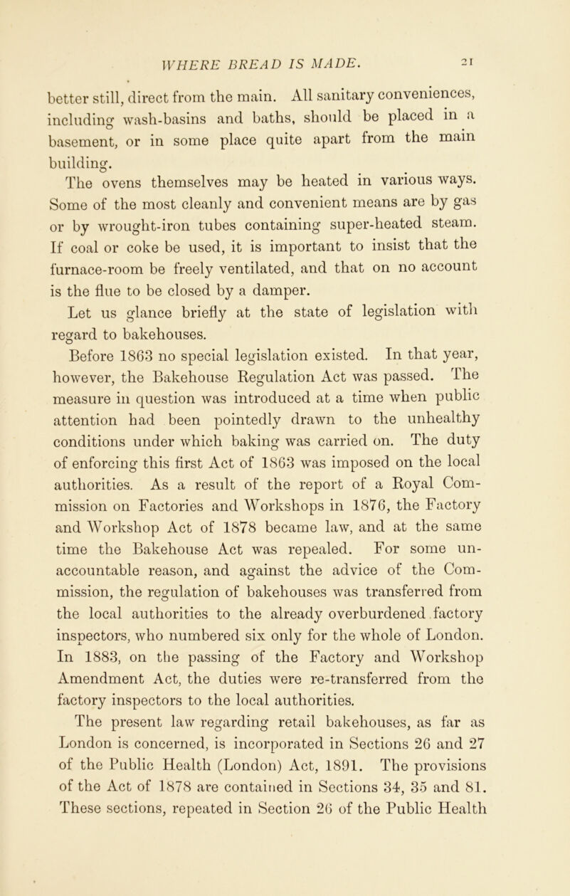 better still, direct from the main. All sanitary conveniences, including wash-basins and baths, should be placed in a basement, or in some place quite apart from the main building. The ovens themselves may be heated in various ways. Some of the most cleanly and convenient means are by gas or by wrought-iron tubes containing super-heated steam. If coal or coke be used, it is important to insist that the furnace-room be freely ventilated, and that on no account is the flue to be closed by a damper. Let us glance briefly at the state of legislation with regard to bakehouses. Before 1863 no special legislation existed. In that year, however, the Bakehouse Regulation Act was passed. The measure in question was introduced at a time when public attention had been pointedly drawn to the unhealthy conditions under which baking was carried on. The duty of enforcing this first Act of 1863 was imposed on the local authorities. As a result of the report of a Royal Com- mission on Factories and Workshops in 1876, the Factory and Workshop Act of 1878 became law, and at the same time the Bakehouse Act was repealed. For some un- accountable reason, and against the advice of the Com- mission, the regulation of bakehouses was transferred from the local authorities to the already overburdened factory inspectors, who numbered six only for the whole of London. In 1883, on the passing of the Factory and Workshop Amendment Act, the duties were re-transferred from the factory inspectors to the local authorities. The present law regarding retail bakehouses, as far as London is concerned, is incorporated in Sections 26 and 27 of the Public Health (London) Act, 1891. The provisions of the Act of 1878 are contained in Sections 34, 35 and 81. These sections, repeated in Section 26 of the Public Health