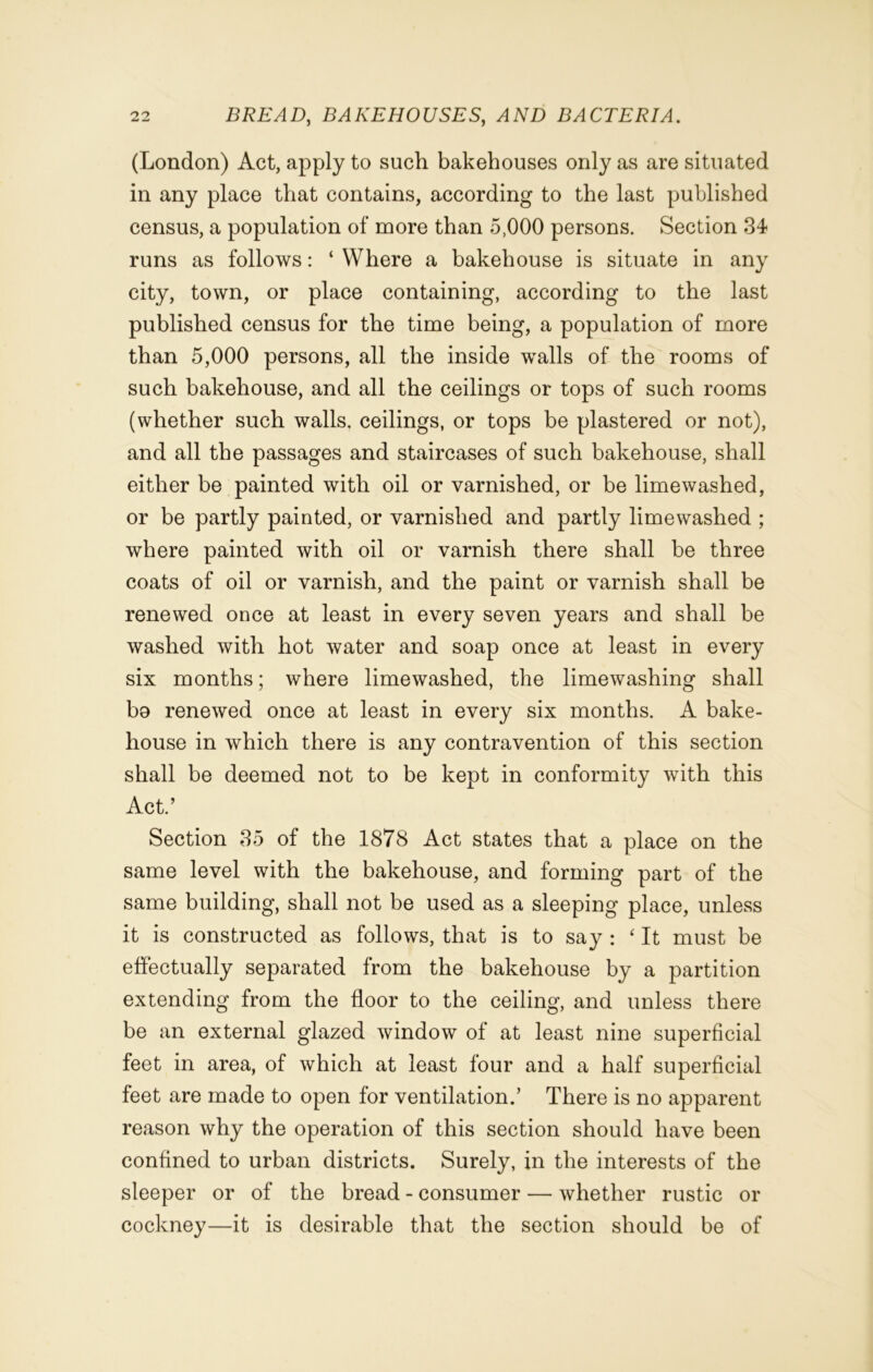(London) Act, apply to such bakehouses only as are situated in any place that contains, according to the last published census, a population of more than 5,000 persons. Section 34 runs as follows: ‘ Where a bakehouse is situate in any city, town, or place containing, according to the last published census for the time being, a population of more than 5,000 persons, all the inside walls of the rooms of such bakehouse, and all the ceilings or tops of such rooms (whether such walls, ceilings, or tops be plastered or not), and all the passages and staircases of such bakehouse, shall either be painted with oil or varnished, or be lime washed, or be partly painted, or varnished and partly limewashed ; where painted with oil or varnish there shall be three coats of oil or varnish, and the paint or varnish shall be renewed once at least in every seven years and shall be washed with hot water and soap once at least in every six months; where limewashed, the lime washing shall bo renewed once at least in every six months. A bake- house in which there is any contravention of this section shall be deemed not to be kept in conformity with this Act.’ Section 35 of the 1878 Act states that a place on the same level with the bakehouse, and forming part of the same building, shall not be used as a sleeping place, unless it is constructed as follows, that is to say : ‘ It must be effectually separated from the bakehouse by a partition extending from the floor to the ceiling, and unless there be an external glazed window of at least nine superficial feet in area, of which at least four and a half superficial feet are made to open for ventilation.’ There is no apparent reason why the operation of this section should have been confined to urban districts. Surely, in the interests of the sleeper or of the bread - consumer — whether rustic or cockney—it is desirable that the section should be of