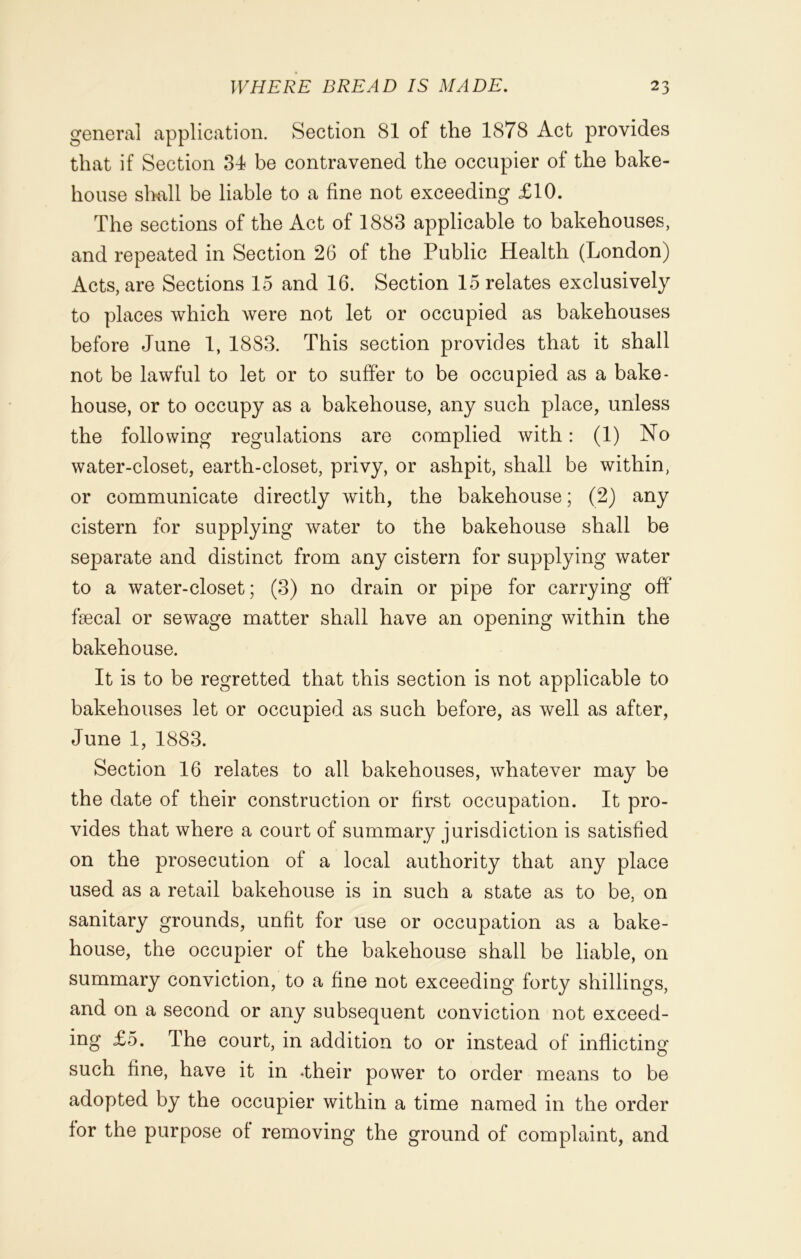 general application. Section 81 of the 1878 Act provides that if Section 34 be contravened the occupier of the bake- house shall be liable to a fine not exceeding £10. The sections of the Act of 1883 applicable to bakehouses, and repeated in Section 26 of the Public Health (London) Acts, are Sections 15 and 16. Section 15 relates exclusively to places which were not let or occupied as bakehouses before June 1, 18S3. This section provides that it shall not be lawful to let or to suffer to be occupied as a bake- house, or to occupy as a bakehouse, any such place, unless the following regulations are complied with: (1) No water-closet, earth-closet, privy, or ashpit, shall be within, or communicate directly with, the bakehouse; (2) any cistern for supplying water to the bakehouse shall be separate and distinct from any cistern for supplying water to a water-closet; (3) no drain or pipe for carrying off faecal or sewage matter shall have an opening within the bakehouse. It is to be regretted that this section is not applicable to bakehouses let or occupied as such before, as well as after, June 1, 1883. Section 16 relates to all bakehouses, whatever may be the date of their construction or first occupation. It pro- vides that where a court of summary jurisdiction is satisfied on the prosecution of a local authority that any place used as a retail bakehouse is in such a state as to be, on sanitary grounds, unfit for use or occupation as a bake- house, the occupier of the bakehouse shall be liable, on summary conviction, to a fine not exceeding forty shillings, and on a second or any subsequent conviction not exceed- ing £5. The court, in addition to or instead of inflicting such fine, have it in .their power to order means to be adopted by the occupier within a time named in the order for the purpose of removing the ground of complaint, and