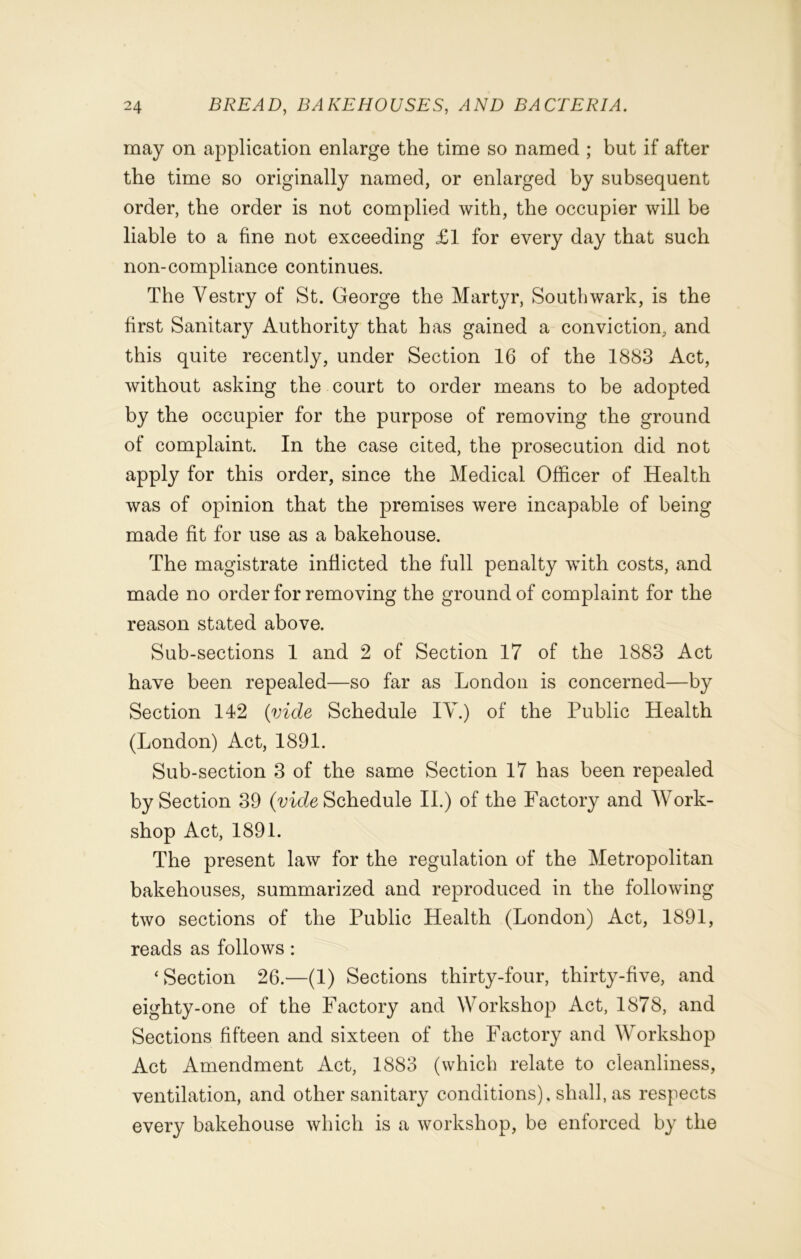 may on application enlarge the time so named ; but if after the time so originally named, or enlarged by subsequent order, the order is not complied with, the occupier will be liable to a fine not exceeding £1 for every day that such non-compliance continues. The Vestry of St. George the Martyr, Southwark, is the first Sanitary Authority that has gained a conviction, and this quite recently, under Section 16 of the 1883 Act, without asking the court to order means to be adopted by the occupier for the purpose of removing the ground of complaint. In the case cited, the prosecution did not apply for this order, since the Medical Officer of Health was of opinion that the premises were incapable of being made fit for use as a bakehouse. The magistrate inflicted the full penalty with costs, and made no order for removing the ground of complaint for the reason stated above. Sub-sections 1 and 2 of Section 17 of the 1883 Act have been repealed—so far as London is concerned—by Section 142 (vide Schedule IV.) of the Public Health (London) Act, 1891. Sub-section 3 of the same Section 17 has been repealed by Section 39 (vide Schedule II.) of the Factory and Work- shop Act, 1891. The present law for the regulation of the Metropolitan bakehouses, summarized and reproduced in the following two sections of the Public Health (London) Act, 1891, reads as follows : ‘Section 26.—(1) Sections thirty-four, thirty-five, and eighty-one of the Factory and Workshop Act, 1878, and Sections fifteen and sixteen of the Factory and Workshop Act Amendment Act, 1883 (which relate to cleanliness, ventilation, and other sanitary conditions), shall, as respects every bakehouse which is a workshop, be enforced by the