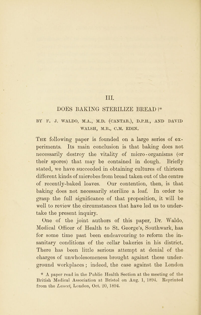 DOES BAKING STERILIZE BREAD ?* BY F. J. WALDO, M.A., M.D. (CANTAB.), D.P.H., AND DAVID WALSH, M.B., C.M. EDIN. The following paper is founded on a large series of ex- periments. Its main conclusion is that baking does not necessarily destroy the vitality of micro-organisms (or their spores) that may be contained in dough. Briefly stated, we have succeeded in obtaining cultures of thirteen different kinds of microbes from bread taken out of the centre of recently-baked loaves. Our contention, then, is that baking does not necessarily sterilize a loaf. In order to grasp the full significance of that proposition, it will be well to review the circumstances that have led us to under- take the present inquiry. One of the joint authors of this paper, Dr. Waldo, Medical Officer of Health to St. George’s, Southwark, has for some time past been endeavouring to reform the in- sanitary conditions of the cellar bakeries in his district. There has been little serious attempt at denial of the charges of unwholesomeness brought against these under- ground workplaces ; indeed, the case against the London * A paper read in the Public Health Section at the meeting of the British Medical Association at Bristol on Aug. 1, 1894. Reprinted from the Lancet, London, Oct. 20, 1894.